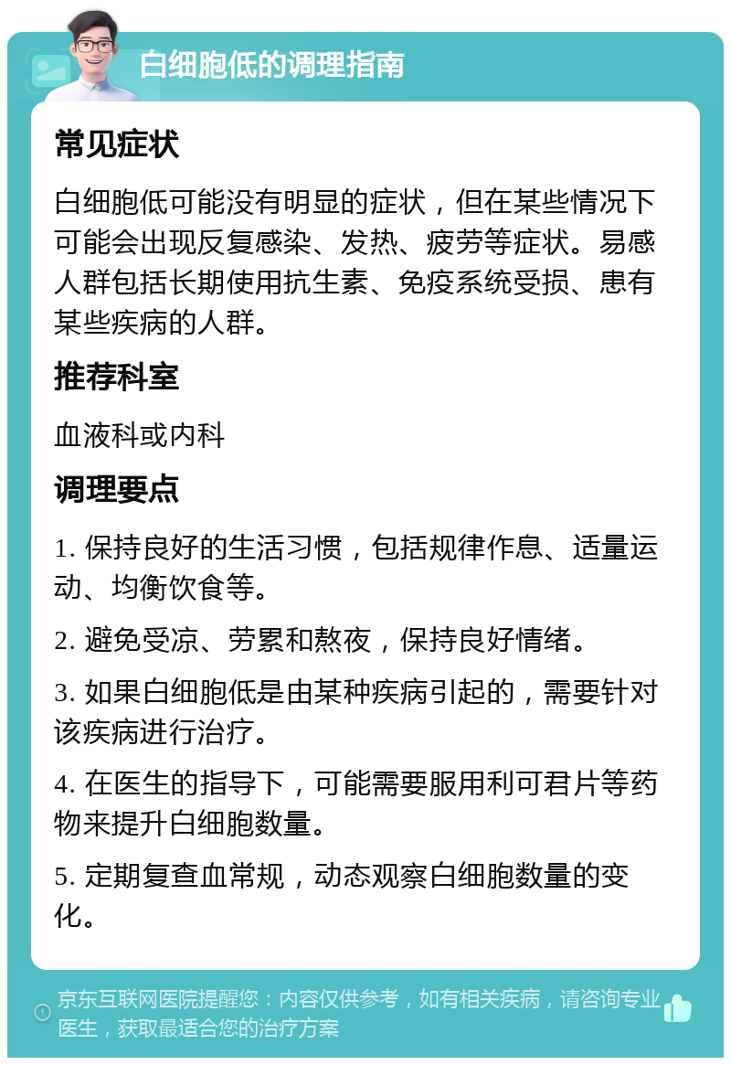 白细胞低的调理指南 常见症状 白细胞低可能没有明显的症状，但在某些情况下可能会出现反复感染、发热、疲劳等症状。易感人群包括长期使用抗生素、免疫系统受损、患有某些疾病的人群。 推荐科室 血液科或内科 调理要点 1. 保持良好的生活习惯，包括规律作息、适量运动、均衡饮食等。 2. 避免受凉、劳累和熬夜，保持良好情绪。 3. 如果白细胞低是由某种疾病引起的，需要针对该疾病进行治疗。 4. 在医生的指导下，可能需要服用利可君片等药物来提升白细胞数量。 5. 定期复查血常规，动态观察白细胞数量的变化。