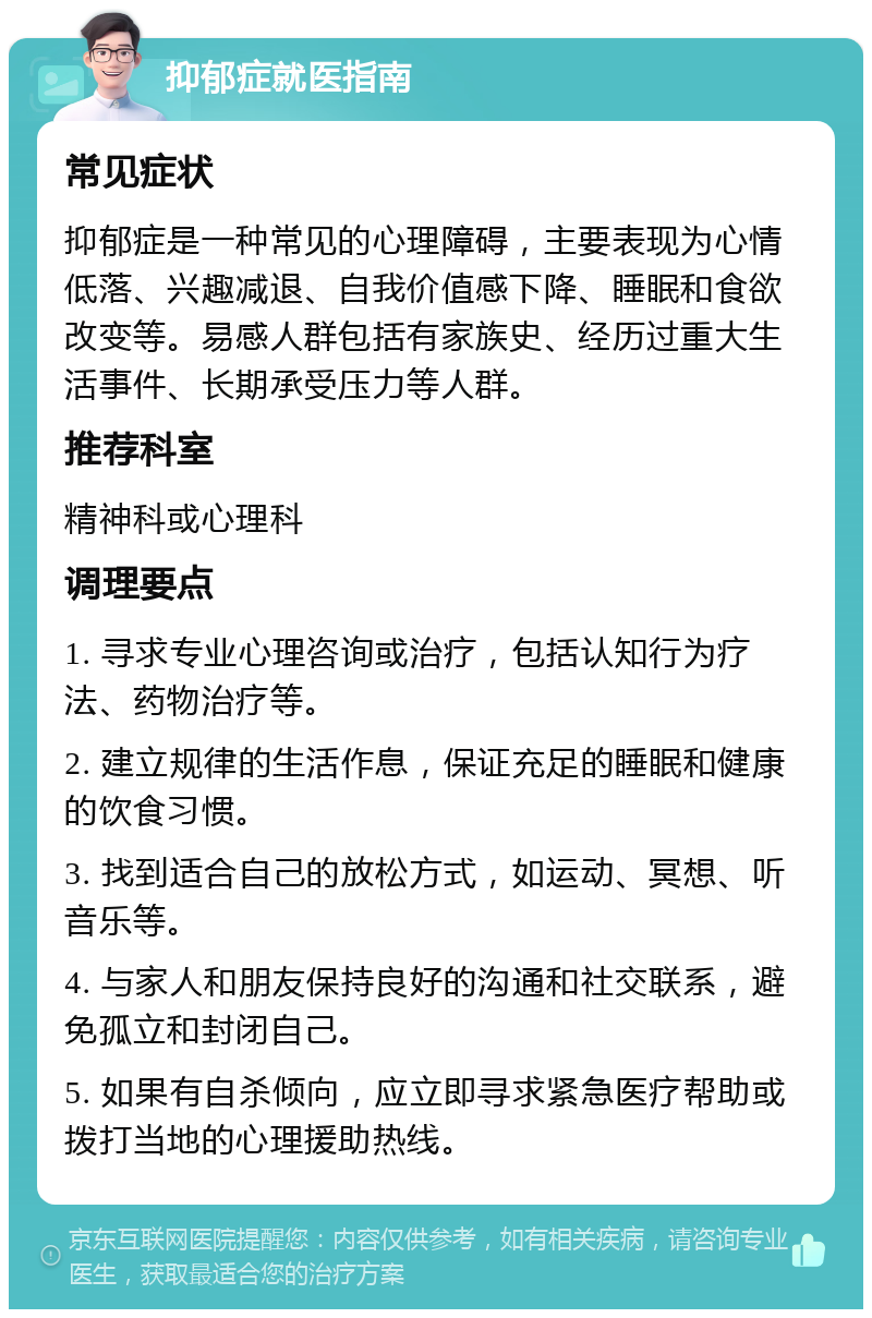 抑郁症就医指南 常见症状 抑郁症是一种常见的心理障碍，主要表现为心情低落、兴趣减退、自我价值感下降、睡眠和食欲改变等。易感人群包括有家族史、经历过重大生活事件、长期承受压力等人群。 推荐科室 精神科或心理科 调理要点 1. 寻求专业心理咨询或治疗，包括认知行为疗法、药物治疗等。 2. 建立规律的生活作息，保证充足的睡眠和健康的饮食习惯。 3. 找到适合自己的放松方式，如运动、冥想、听音乐等。 4. 与家人和朋友保持良好的沟通和社交联系，避免孤立和封闭自己。 5. 如果有自杀倾向，应立即寻求紧急医疗帮助或拨打当地的心理援助热线。