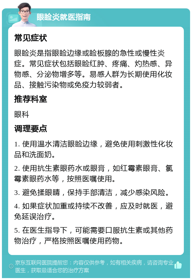 眼睑炎就医指南 常见症状 眼睑炎是指眼睑边缘或睑板腺的急性或慢性炎症。常见症状包括眼睑红肿、疼痛、灼热感、异物感、分泌物增多等。易感人群为长期使用化妆品、接触污染物或免疫力较弱者。 推荐科室 眼科 调理要点 1. 使用温水清洁眼睑边缘，避免使用刺激性化妆品和洗面奶。 2. 使用抗生素眼药水或眼膏，如红霉素眼膏、氯霉素眼药水等，按照医嘱使用。 3. 避免揉眼睛，保持手部清洁，减少感染风险。 4. 如果症状加重或持续不改善，应及时就医，避免延误治疗。 5. 在医生指导下，可能需要口服抗生素或其他药物治疗，严格按照医嘱使用药物。