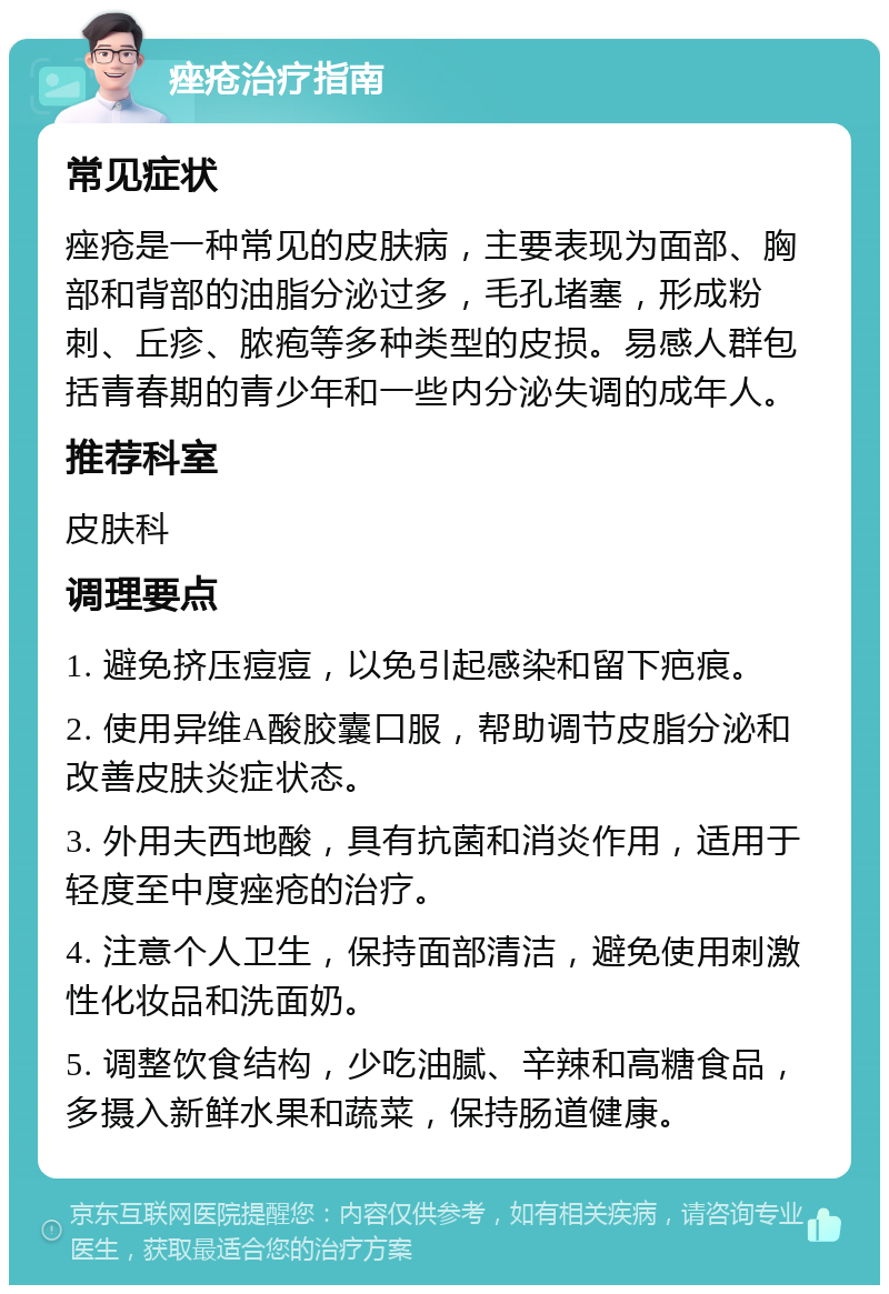 痤疮治疗指南 常见症状 痤疮是一种常见的皮肤病，主要表现为面部、胸部和背部的油脂分泌过多，毛孔堵塞，形成粉刺、丘疹、脓疱等多种类型的皮损。易感人群包括青春期的青少年和一些内分泌失调的成年人。 推荐科室 皮肤科 调理要点 1. 避免挤压痘痘，以免引起感染和留下疤痕。 2. 使用异维A酸胶囊口服，帮助调节皮脂分泌和改善皮肤炎症状态。 3. 外用夫西地酸，具有抗菌和消炎作用，适用于轻度至中度痤疮的治疗。 4. 注意个人卫生，保持面部清洁，避免使用刺激性化妆品和洗面奶。 5. 调整饮食结构，少吃油腻、辛辣和高糖食品，多摄入新鲜水果和蔬菜，保持肠道健康。