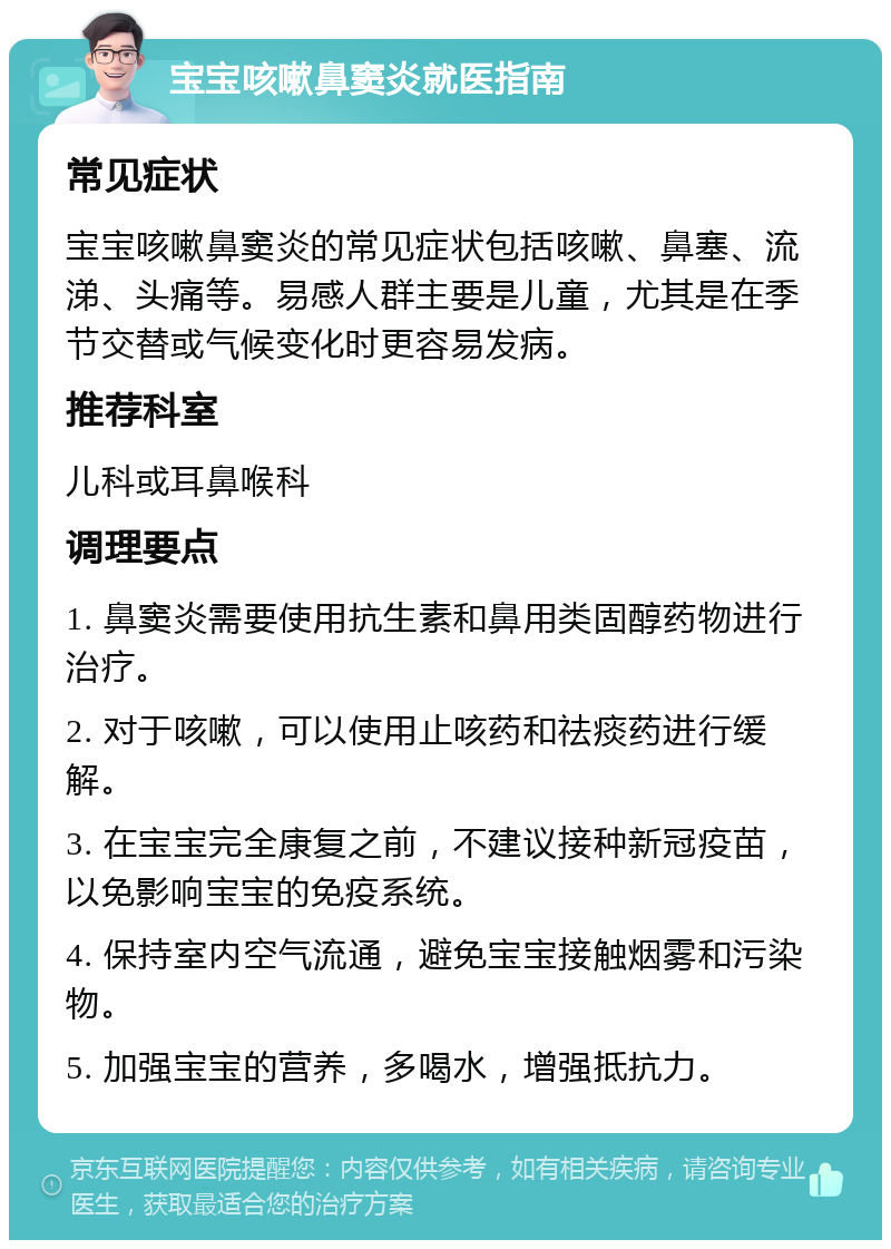 宝宝咳嗽鼻窦炎就医指南 常见症状 宝宝咳嗽鼻窦炎的常见症状包括咳嗽、鼻塞、流涕、头痛等。易感人群主要是儿童，尤其是在季节交替或气候变化时更容易发病。 推荐科室 儿科或耳鼻喉科 调理要点 1. 鼻窦炎需要使用抗生素和鼻用类固醇药物进行治疗。 2. 对于咳嗽，可以使用止咳药和祛痰药进行缓解。 3. 在宝宝完全康复之前，不建议接种新冠疫苗，以免影响宝宝的免疫系统。 4. 保持室内空气流通，避免宝宝接触烟雾和污染物。 5. 加强宝宝的营养，多喝水，增强抵抗力。