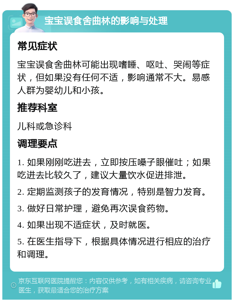 宝宝误食舍曲林的影响与处理 常见症状 宝宝误食舍曲林可能出现嗜睡、呕吐、哭闹等症状，但如果没有任何不适，影响通常不大。易感人群为婴幼儿和小孩。 推荐科室 儿科或急诊科 调理要点 1. 如果刚刚吃进去，立即按压嗓子眼催吐；如果吃进去比较久了，建议大量饮水促进排泄。 2. 定期监测孩子的发育情况，特别是智力发育。 3. 做好日常护理，避免再次误食药物。 4. 如果出现不适症状，及时就医。 5. 在医生指导下，根据具体情况进行相应的治疗和调理。