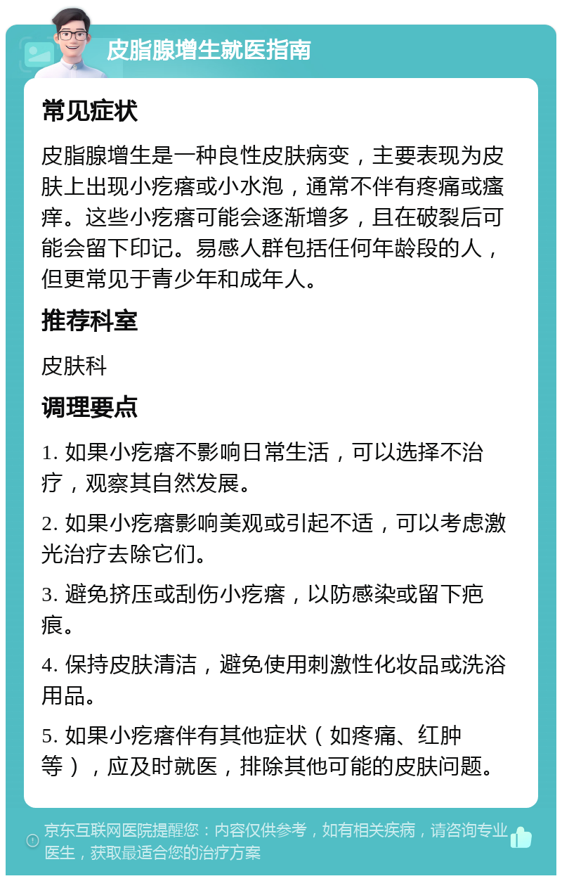 皮脂腺增生就医指南 常见症状 皮脂腺增生是一种良性皮肤病变，主要表现为皮肤上出现小疙瘩或小水泡，通常不伴有疼痛或瘙痒。这些小疙瘩可能会逐渐增多，且在破裂后可能会留下印记。易感人群包括任何年龄段的人，但更常见于青少年和成年人。 推荐科室 皮肤科 调理要点 1. 如果小疙瘩不影响日常生活，可以选择不治疗，观察其自然发展。 2. 如果小疙瘩影响美观或引起不适，可以考虑激光治疗去除它们。 3. 避免挤压或刮伤小疙瘩，以防感染或留下疤痕。 4. 保持皮肤清洁，避免使用刺激性化妆品或洗浴用品。 5. 如果小疙瘩伴有其他症状（如疼痛、红肿等），应及时就医，排除其他可能的皮肤问题。