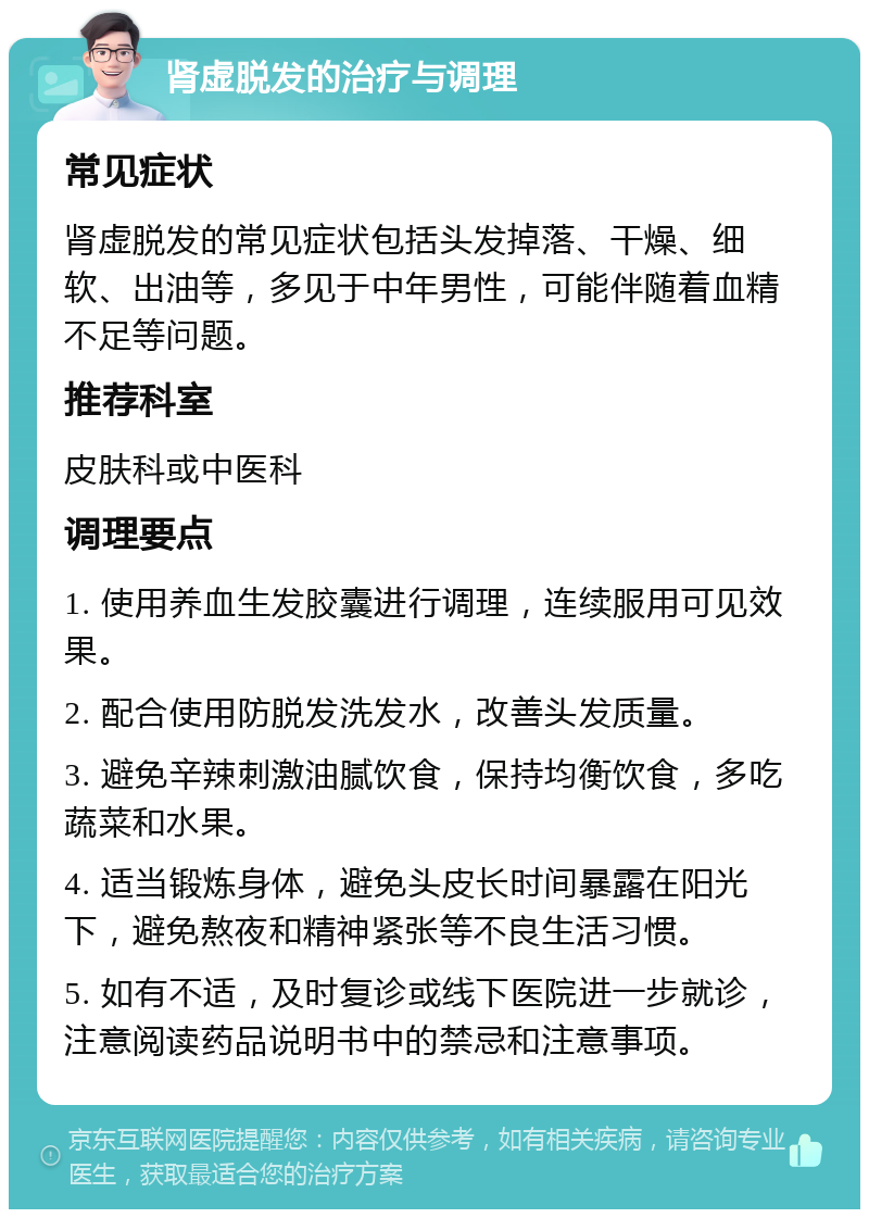 肾虚脱发的治疗与调理 常见症状 肾虚脱发的常见症状包括头发掉落、干燥、细软、出油等，多见于中年男性，可能伴随着血精不足等问题。 推荐科室 皮肤科或中医科 调理要点 1. 使用养血生发胶囊进行调理，连续服用可见效果。 2. 配合使用防脱发洗发水，改善头发质量。 3. 避免辛辣刺激油腻饮食，保持均衡饮食，多吃蔬菜和水果。 4. 适当锻炼身体，避免头皮长时间暴露在阳光下，避免熬夜和精神紧张等不良生活习惯。 5. 如有不适，及时复诊或线下医院进一步就诊，注意阅读药品说明书中的禁忌和注意事项。