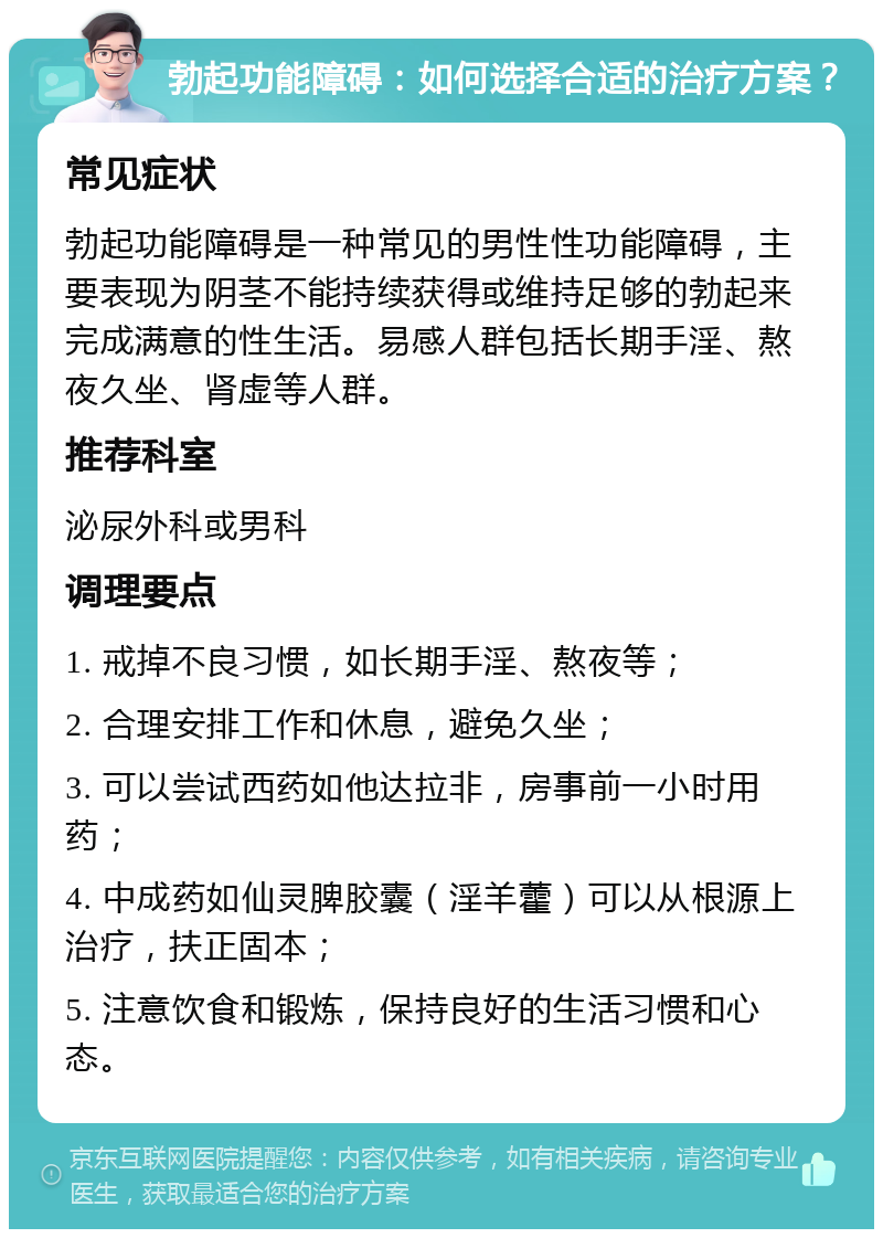 勃起功能障碍：如何选择合适的治疗方案？ 常见症状 勃起功能障碍是一种常见的男性性功能障碍，主要表现为阴茎不能持续获得或维持足够的勃起来完成满意的性生活。易感人群包括长期手淫、熬夜久坐、肾虚等人群。 推荐科室 泌尿外科或男科 调理要点 1. 戒掉不良习惯，如长期手淫、熬夜等； 2. 合理安排工作和休息，避免久坐； 3. 可以尝试西药如他达拉非，房事前一小时用药； 4. 中成药如仙灵脾胶囊（淫羊藿）可以从根源上治疗，扶正固本； 5. 注意饮食和锻炼，保持良好的生活习惯和心态。