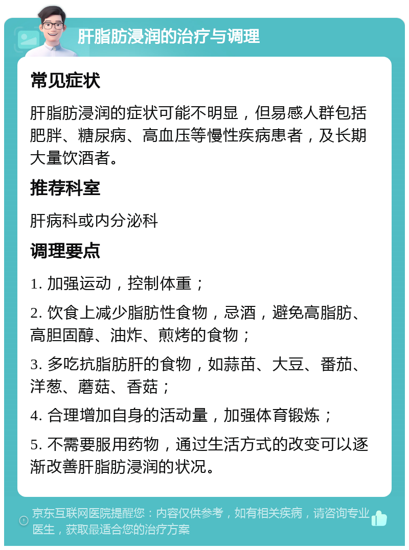 肝脂肪浸润的治疗与调理 常见症状 肝脂肪浸润的症状可能不明显，但易感人群包括肥胖、糖尿病、高血压等慢性疾病患者，及长期大量饮酒者。 推荐科室 肝病科或内分泌科 调理要点 1. 加强运动，控制体重； 2. 饮食上减少脂肪性食物，忌酒，避免高脂肪、高胆固醇、油炸、煎烤的食物； 3. 多吃抗脂肪肝的食物，如蒜苗、大豆、番茄、洋葱、蘑菇、香菇； 4. 合理增加自身的活动量，加强体育锻炼； 5. 不需要服用药物，通过生活方式的改变可以逐渐改善肝脂肪浸润的状况。