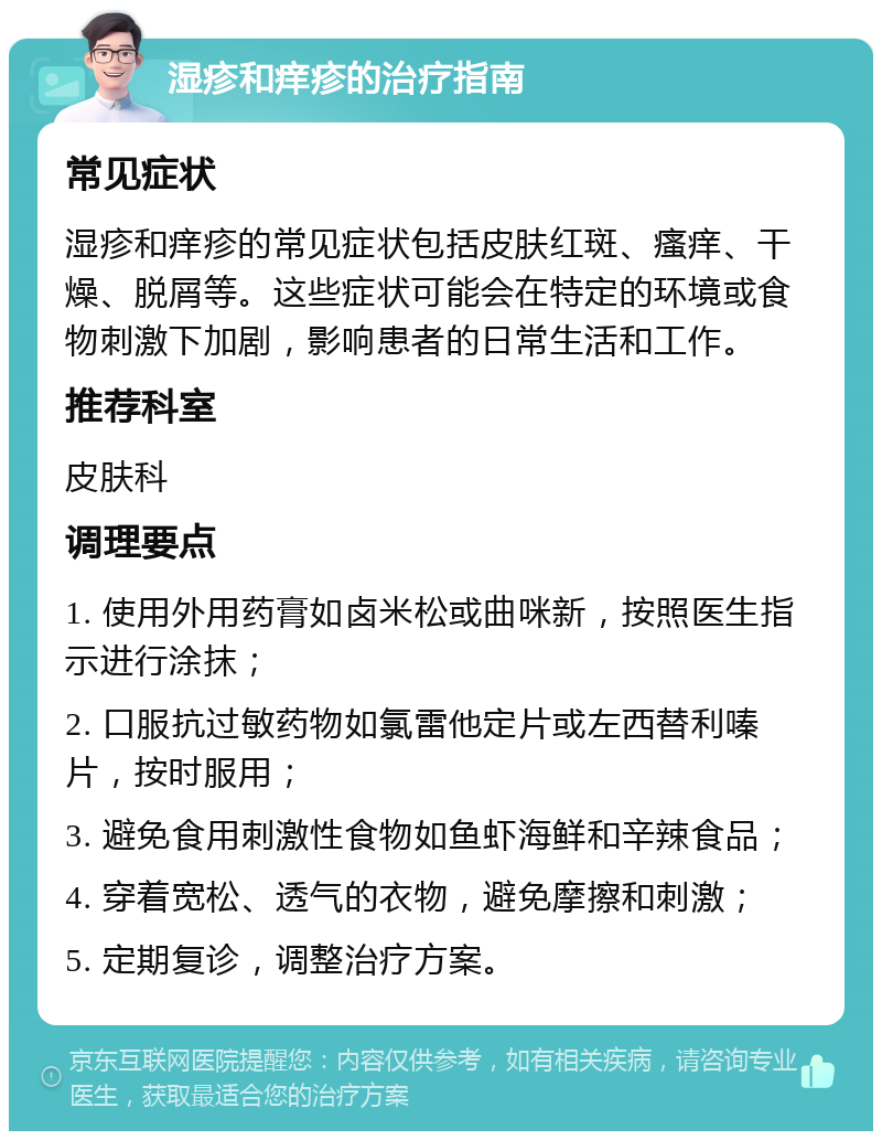 湿疹和痒疹的治疗指南 常见症状 湿疹和痒疹的常见症状包括皮肤红斑、瘙痒、干燥、脱屑等。这些症状可能会在特定的环境或食物刺激下加剧，影响患者的日常生活和工作。 推荐科室 皮肤科 调理要点 1. 使用外用药膏如卤米松或曲咪新，按照医生指示进行涂抹； 2. 口服抗过敏药物如氯雷他定片或左西替利嗪片，按时服用； 3. 避免食用刺激性食物如鱼虾海鲜和辛辣食品； 4. 穿着宽松、透气的衣物，避免摩擦和刺激； 5. 定期复诊，调整治疗方案。