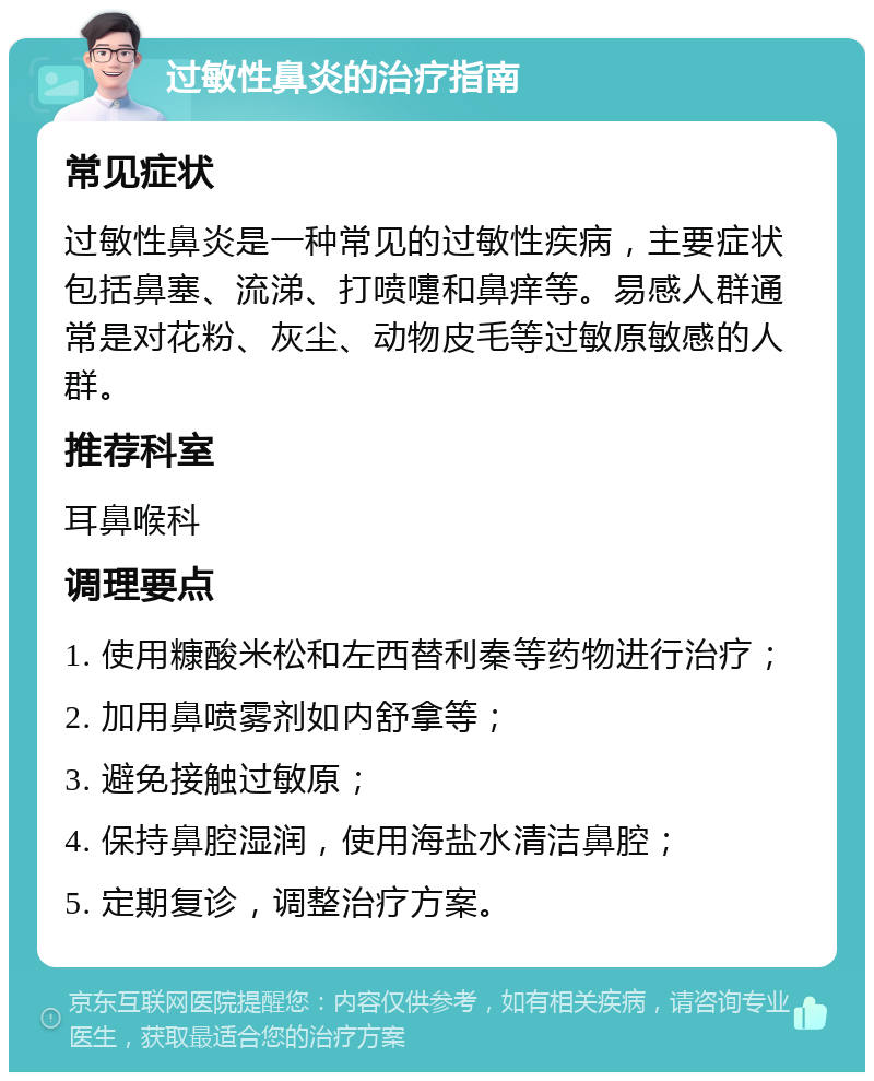 过敏性鼻炎的治疗指南 常见症状 过敏性鼻炎是一种常见的过敏性疾病，主要症状包括鼻塞、流涕、打喷嚏和鼻痒等。易感人群通常是对花粉、灰尘、动物皮毛等过敏原敏感的人群。 推荐科室 耳鼻喉科 调理要点 1. 使用糠酸米松和左西替利秦等药物进行治疗； 2. 加用鼻喷雾剂如内舒拿等； 3. 避免接触过敏原； 4. 保持鼻腔湿润，使用海盐水清洁鼻腔； 5. 定期复诊，调整治疗方案。