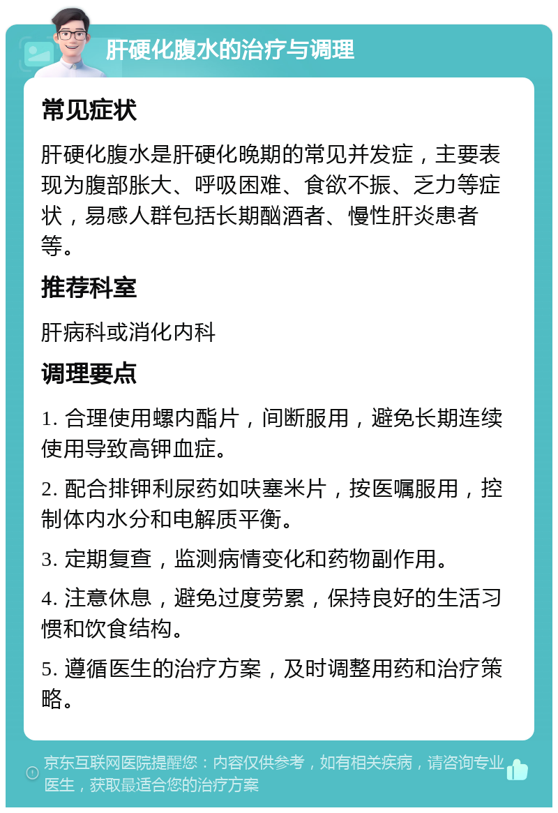 肝硬化腹水的治疗与调理 常见症状 肝硬化腹水是肝硬化晚期的常见并发症，主要表现为腹部胀大、呼吸困难、食欲不振、乏力等症状，易感人群包括长期酗酒者、慢性肝炎患者等。 推荐科室 肝病科或消化内科 调理要点 1. 合理使用螺内酯片，间断服用，避免长期连续使用导致高钾血症。 2. 配合排钾利尿药如呋塞米片，按医嘱服用，控制体内水分和电解质平衡。 3. 定期复查，监测病情变化和药物副作用。 4. 注意休息，避免过度劳累，保持良好的生活习惯和饮食结构。 5. 遵循医生的治疗方案，及时调整用药和治疗策略。