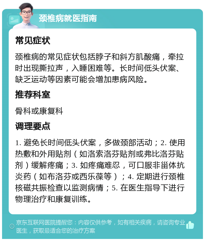 颈椎病就医指南 常见症状 颈椎病的常见症状包括脖子和斜方肌酸痛，牵拉时出现撕拉声，入睡困难等。长时间低头伏案、缺乏运动等因素可能会增加患病风险。 推荐科室 骨科或康复科 调理要点 1. 避免长时间低头伏案，多做颈部活动；2. 使用热敷和外用贴剂（如洛索洛芬贴剂或弗比洛芬贴剂）缓解疼痛；3. 如疼痛难忍，可口服非甾体抗炎药（如布洛芬或西乐葆等）；4. 定期进行颈椎核磁共振检查以监测病情；5. 在医生指导下进行物理治疗和康复训练。