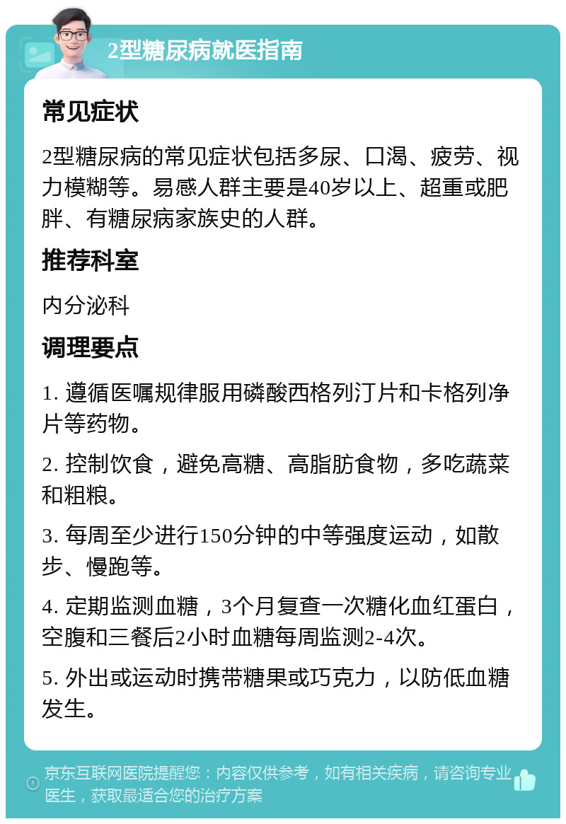 2型糖尿病就医指南 常见症状 2型糖尿病的常见症状包括多尿、口渴、疲劳、视力模糊等。易感人群主要是40岁以上、超重或肥胖、有糖尿病家族史的人群。 推荐科室 内分泌科 调理要点 1. 遵循医嘱规律服用磷酸西格列汀片和卡格列净片等药物。 2. 控制饮食，避免高糖、高脂肪食物，多吃蔬菜和粗粮。 3. 每周至少进行150分钟的中等强度运动，如散步、慢跑等。 4. 定期监测血糖，3个月复查一次糖化血红蛋白，空腹和三餐后2小时血糖每周监测2-4次。 5. 外出或运动时携带糖果或巧克力，以防低血糖发生。