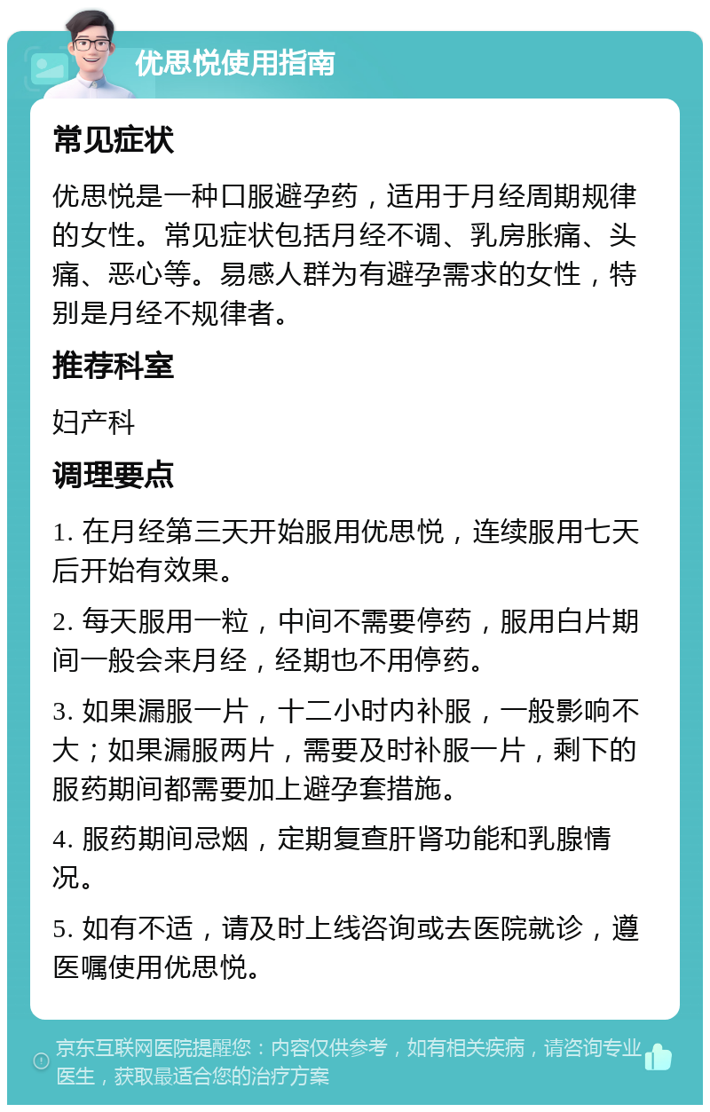 优思悦使用指南 常见症状 优思悦是一种口服避孕药，适用于月经周期规律的女性。常见症状包括月经不调、乳房胀痛、头痛、恶心等。易感人群为有避孕需求的女性，特别是月经不规律者。 推荐科室 妇产科 调理要点 1. 在月经第三天开始服用优思悦，连续服用七天后开始有效果。 2. 每天服用一粒，中间不需要停药，服用白片期间一般会来月经，经期也不用停药。 3. 如果漏服一片，十二小时内补服，一般影响不大；如果漏服两片，需要及时补服一片，剩下的服药期间都需要加上避孕套措施。 4. 服药期间忌烟，定期复查肝肾功能和乳腺情况。 5. 如有不适，请及时上线咨询或去医院就诊，遵医嘱使用优思悦。