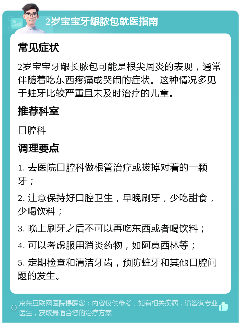 2岁宝宝牙龈脓包就医指南 常见症状 2岁宝宝牙龈长脓包可能是根尖周炎的表现，通常伴随着吃东西疼痛或哭闹的症状。这种情况多见于蛀牙比较严重且未及时治疗的儿童。 推荐科室 口腔科 调理要点 1. 去医院口腔科做根管治疗或拔掉对着的一颗牙； 2. 注意保持好口腔卫生，早晚刷牙，少吃甜食，少喝饮料； 3. 晚上刷牙之后不可以再吃东西或者喝饮料； 4. 可以考虑服用消炎药物，如阿莫西林等； 5. 定期检查和清洁牙齿，预防蛀牙和其他口腔问题的发生。