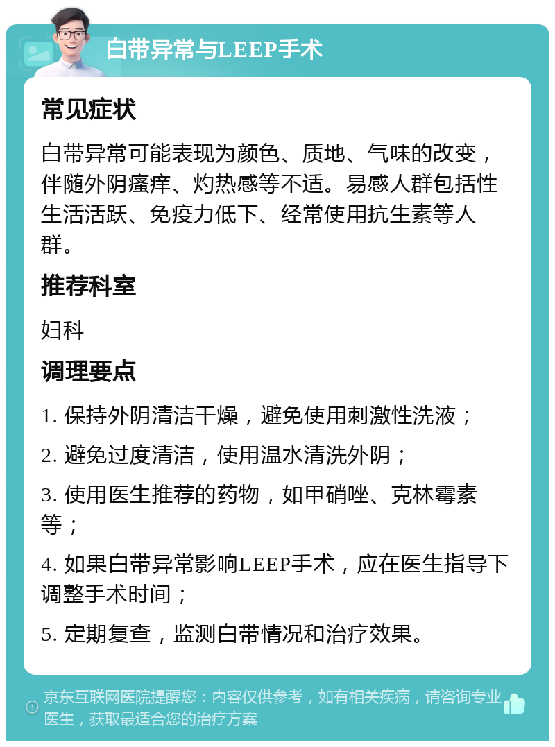 白带异常与LEEP手术 常见症状 白带异常可能表现为颜色、质地、气味的改变，伴随外阴瘙痒、灼热感等不适。易感人群包括性生活活跃、免疫力低下、经常使用抗生素等人群。 推荐科室 妇科 调理要点 1. 保持外阴清洁干燥，避免使用刺激性洗液； 2. 避免过度清洁，使用温水清洗外阴； 3. 使用医生推荐的药物，如甲硝唑、克林霉素等； 4. 如果白带异常影响LEEP手术，应在医生指导下调整手术时间； 5. 定期复查，监测白带情况和治疗效果。