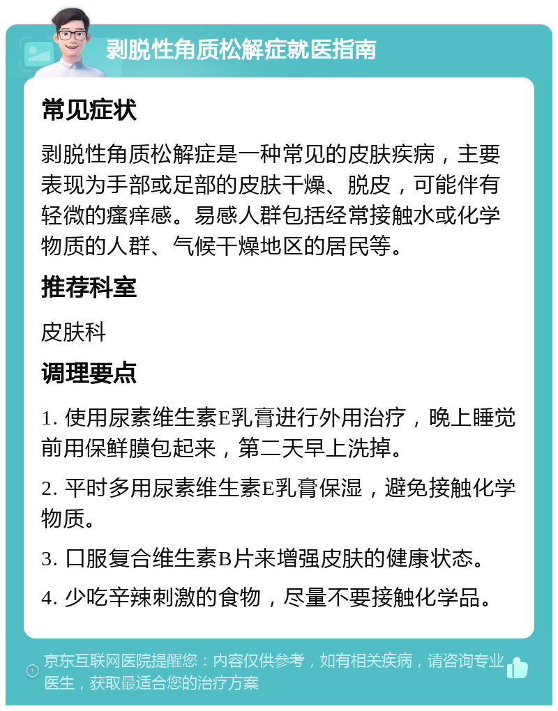 剥脱性角质松解症就医指南 常见症状 剥脱性角质松解症是一种常见的皮肤疾病，主要表现为手部或足部的皮肤干燥、脱皮，可能伴有轻微的瘙痒感。易感人群包括经常接触水或化学物质的人群、气候干燥地区的居民等。 推荐科室 皮肤科 调理要点 1. 使用尿素维生素E乳膏进行外用治疗，晚上睡觉前用保鲜膜包起来，第二天早上洗掉。 2. 平时多用尿素维生素E乳膏保湿，避免接触化学物质。 3. 口服复合维生素B片来增强皮肤的健康状态。 4. 少吃辛辣刺激的食物，尽量不要接触化学品。