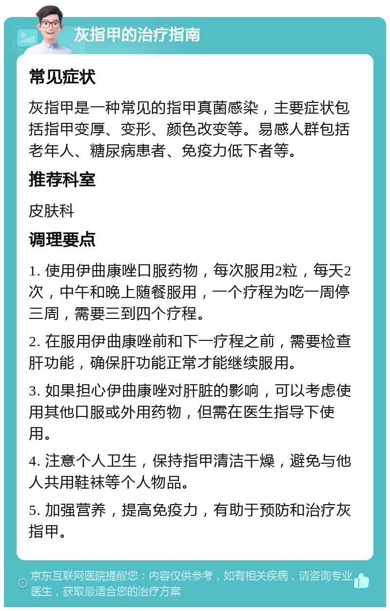 灰指甲的治疗指南 常见症状 灰指甲是一种常见的指甲真菌感染，主要症状包括指甲变厚、变形、颜色改变等。易感人群包括老年人、糖尿病患者、免疫力低下者等。 推荐科室 皮肤科 调理要点 1. 使用伊曲康唑口服药物，每次服用2粒，每天2次，中午和晚上随餐服用，一个疗程为吃一周停三周，需要三到四个疗程。 2. 在服用伊曲康唑前和下一疗程之前，需要检查肝功能，确保肝功能正常才能继续服用。 3. 如果担心伊曲康唑对肝脏的影响，可以考虑使用其他口服或外用药物，但需在医生指导下使用。 4. 注意个人卫生，保持指甲清洁干燥，避免与他人共用鞋袜等个人物品。 5. 加强营养，提高免疫力，有助于预防和治疗灰指甲。