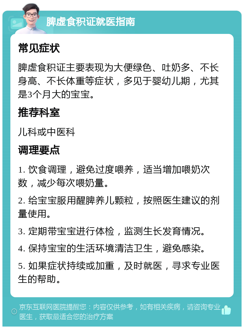 脾虚食积证就医指南 常见症状 脾虚食积证主要表现为大便绿色、吐奶多、不长身高、不长体重等症状，多见于婴幼儿期，尤其是3个月大的宝宝。 推荐科室 儿科或中医科 调理要点 1. 饮食调理，避免过度喂养，适当增加喂奶次数，减少每次喂奶量。 2. 给宝宝服用醒脾养儿颗粒，按照医生建议的剂量使用。 3. 定期带宝宝进行体检，监测生长发育情况。 4. 保持宝宝的生活环境清洁卫生，避免感染。 5. 如果症状持续或加重，及时就医，寻求专业医生的帮助。