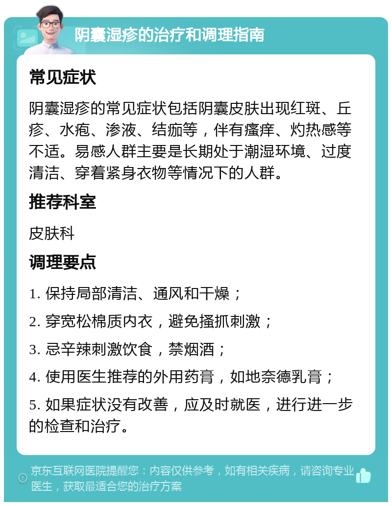 阴囊湿疹的治疗和调理指南 常见症状 阴囊湿疹的常见症状包括阴囊皮肤出现红斑、丘疹、水疱、渗液、结痂等，伴有瘙痒、灼热感等不适。易感人群主要是长期处于潮湿环境、过度清洁、穿着紧身衣物等情况下的人群。 推荐科室 皮肤科 调理要点 1. 保持局部清洁、通风和干燥； 2. 穿宽松棉质内衣，避免搔抓刺激； 3. 忌辛辣刺激饮食，禁烟酒； 4. 使用医生推荐的外用药膏，如地奈德乳膏； 5. 如果症状没有改善，应及时就医，进行进一步的检查和治疗。