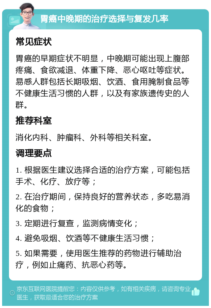 胃癌中晚期的治疗选择与复发几率 常见症状 胃癌的早期症状不明显，中晚期可能出现上腹部疼痛、食欲减退、体重下降、恶心呕吐等症状。易感人群包括长期吸烟、饮酒、食用腌制食品等不健康生活习惯的人群，以及有家族遗传史的人群。 推荐科室 消化内科、肿瘤科、外科等相关科室。 调理要点 1. 根据医生建议选择合适的治疗方案，可能包括手术、化疗、放疗等； 2. 在治疗期间，保持良好的营养状态，多吃易消化的食物； 3. 定期进行复查，监测病情变化； 4. 避免吸烟、饮酒等不健康生活习惯； 5. 如果需要，使用医生推荐的药物进行辅助治疗，例如止痛药、抗恶心药等。