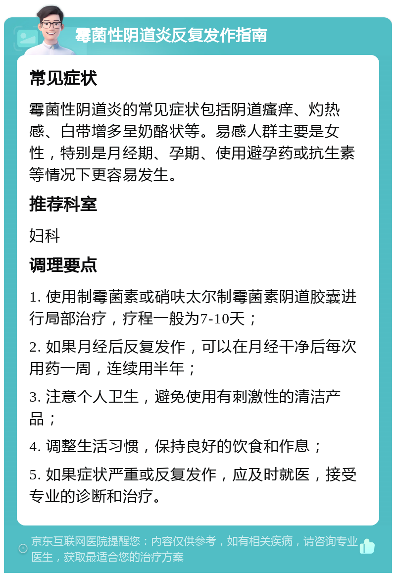 霉菌性阴道炎反复发作指南 常见症状 霉菌性阴道炎的常见症状包括阴道瘙痒、灼热感、白带增多呈奶酪状等。易感人群主要是女性，特别是月经期、孕期、使用避孕药或抗生素等情况下更容易发生。 推荐科室 妇科 调理要点 1. 使用制霉菌素或硝呋太尔制霉菌素阴道胶囊进行局部治疗，疗程一般为7-10天； 2. 如果月经后反复发作，可以在月经干净后每次用药一周，连续用半年； 3. 注意个人卫生，避免使用有刺激性的清洁产品； 4. 调整生活习惯，保持良好的饮食和作息； 5. 如果症状严重或反复发作，应及时就医，接受专业的诊断和治疗。