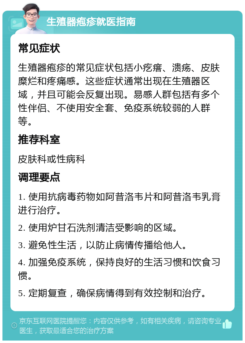 生殖器疱疹就医指南 常见症状 生殖器疱疹的常见症状包括小疙瘩、溃疡、皮肤糜烂和疼痛感。这些症状通常出现在生殖器区域，并且可能会反复出现。易感人群包括有多个性伴侣、不使用安全套、免疫系统较弱的人群等。 推荐科室 皮肤科或性病科 调理要点 1. 使用抗病毒药物如阿昔洛韦片和阿昔洛韦乳膏进行治疗。 2. 使用炉甘石洗剂清洁受影响的区域。 3. 避免性生活，以防止病情传播给他人。 4. 加强免疫系统，保持良好的生活习惯和饮食习惯。 5. 定期复查，确保病情得到有效控制和治疗。