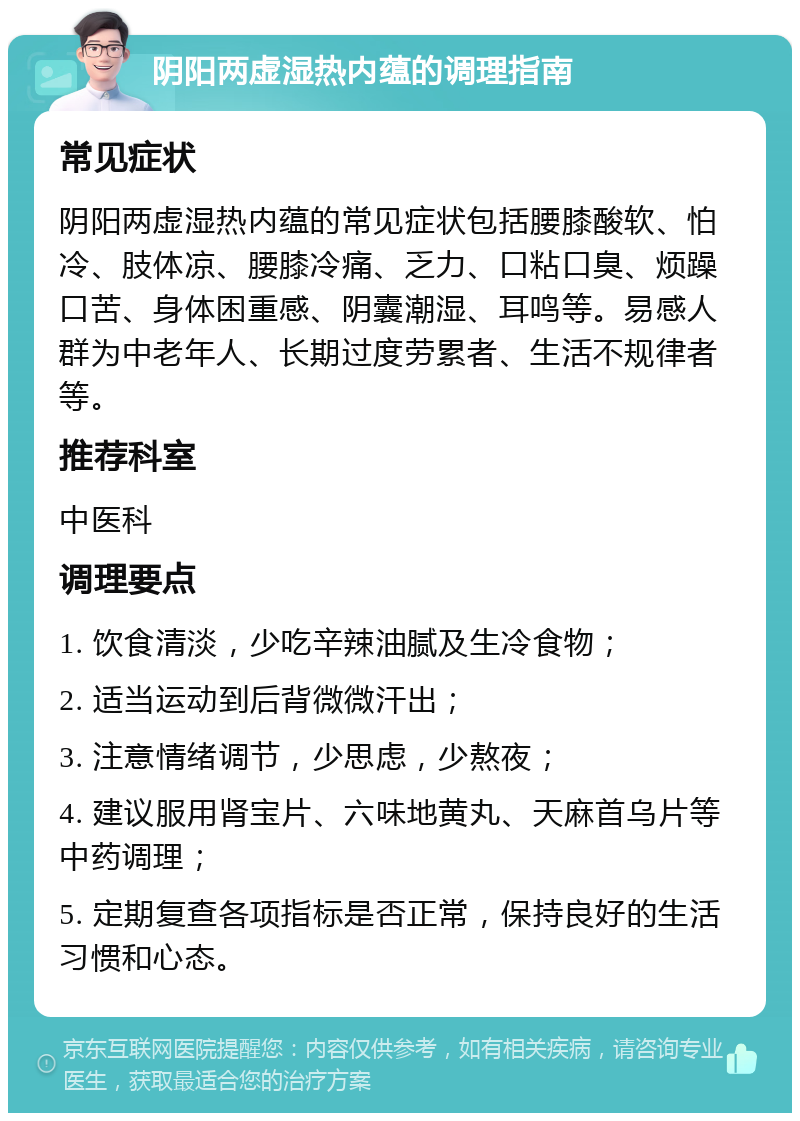 阴阳两虚湿热内蕴的调理指南 常见症状 阴阳两虚湿热内蕴的常见症状包括腰膝酸软、怕冷、肢体凉、腰膝冷痛、乏力、口粘口臭、烦躁口苦、身体困重感、阴囊潮湿、耳鸣等。易感人群为中老年人、长期过度劳累者、生活不规律者等。 推荐科室 中医科 调理要点 1. 饮食清淡，少吃辛辣油腻及生冷食物； 2. 适当运动到后背微微汗出； 3. 注意情绪调节，少思虑，少熬夜； 4. 建议服用肾宝片、六味地黄丸、天麻首乌片等中药调理； 5. 定期复查各项指标是否正常，保持良好的生活习惯和心态。