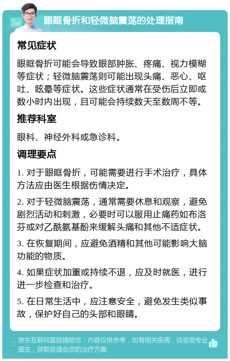 眼眶骨折和轻微脑震荡的处理指南 常见症状 眼眶骨折可能会导致眼部肿胀、疼痛、视力模糊等症状；轻微脑震荡则可能出现头痛、恶心、呕吐、眩晕等症状。这些症状通常在受伤后立即或数小时内出现，且可能会持续数天至数周不等。 推荐科室 眼科、神经外科或急诊科。 调理要点 1. 对于眼眶骨折，可能需要进行手术治疗，具体方法应由医生根据伤情决定。 2. 对于轻微脑震荡，通常需要休息和观察，避免剧烈活动和刺激，必要时可以服用止痛药如布洛芬或对乙酰氨基酚来缓解头痛和其他不适症状。 3. 在恢复期间，应避免酒精和其他可能影响大脑功能的物质。 4. 如果症状加重或持续不退，应及时就医，进行进一步检查和治疗。 5. 在日常生活中，应注意安全，避免发生类似事故，保护好自己的头部和眼睛。