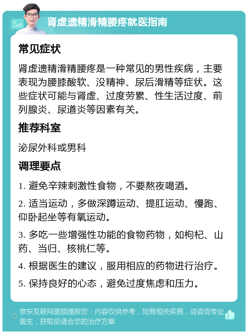 肾虚遗精滑精腰疼就医指南 常见症状 肾虚遗精滑精腰疼是一种常见的男性疾病，主要表现为腰膝酸软、没精神、尿后滑精等症状。这些症状可能与肾虚、过度劳累、性生活过度、前列腺炎、尿道炎等因素有关。 推荐科室 泌尿外科或男科 调理要点 1. 避免辛辣刺激性食物，不要熬夜喝酒。 2. 适当运动，多做深蹲运动、提肛运动、慢跑、仰卧起坐等有氧运动。 3. 多吃一些增强性功能的食物药物，如枸杞、山药、当归、核桃仁等。 4. 根据医生的建议，服用相应的药物进行治疗。 5. 保持良好的心态，避免过度焦虑和压力。