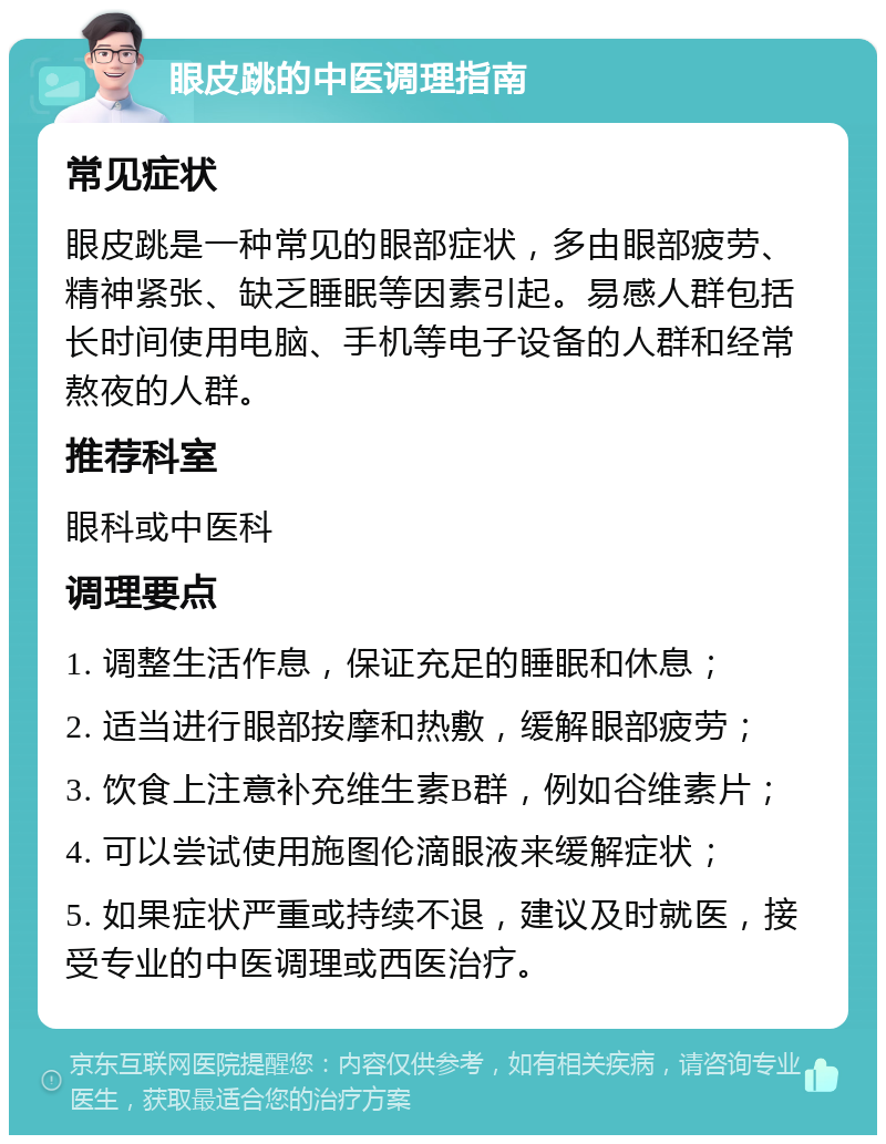 眼皮跳的中医调理指南 常见症状 眼皮跳是一种常见的眼部症状，多由眼部疲劳、精神紧张、缺乏睡眠等因素引起。易感人群包括长时间使用电脑、手机等电子设备的人群和经常熬夜的人群。 推荐科室 眼科或中医科 调理要点 1. 调整生活作息，保证充足的睡眠和休息； 2. 适当进行眼部按摩和热敷，缓解眼部疲劳； 3. 饮食上注意补充维生素B群，例如谷维素片； 4. 可以尝试使用施图伦滴眼液来缓解症状； 5. 如果症状严重或持续不退，建议及时就医，接受专业的中医调理或西医治疗。