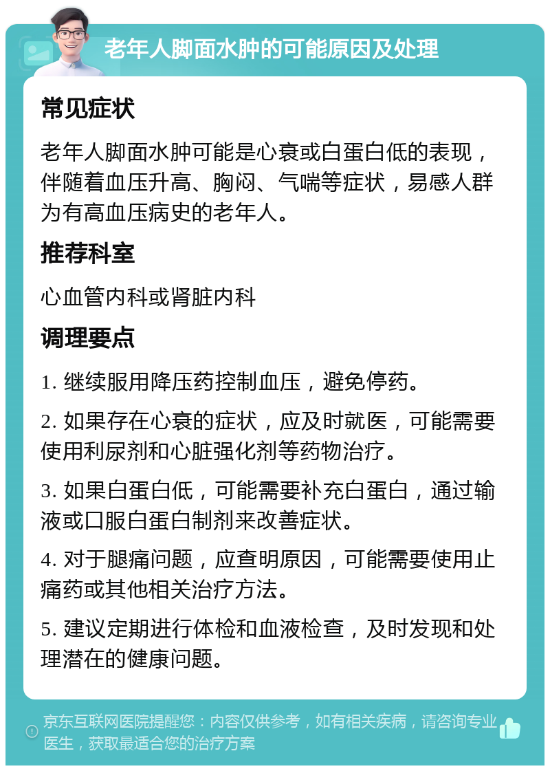 老年人脚面水肿的可能原因及处理 常见症状 老年人脚面水肿可能是心衰或白蛋白低的表现，伴随着血压升高、胸闷、气喘等症状，易感人群为有高血压病史的老年人。 推荐科室 心血管内科或肾脏内科 调理要点 1. 继续服用降压药控制血压，避免停药。 2. 如果存在心衰的症状，应及时就医，可能需要使用利尿剂和心脏强化剂等药物治疗。 3. 如果白蛋白低，可能需要补充白蛋白，通过输液或口服白蛋白制剂来改善症状。 4. 对于腿痛问题，应查明原因，可能需要使用止痛药或其他相关治疗方法。 5. 建议定期进行体检和血液检查，及时发现和处理潜在的健康问题。