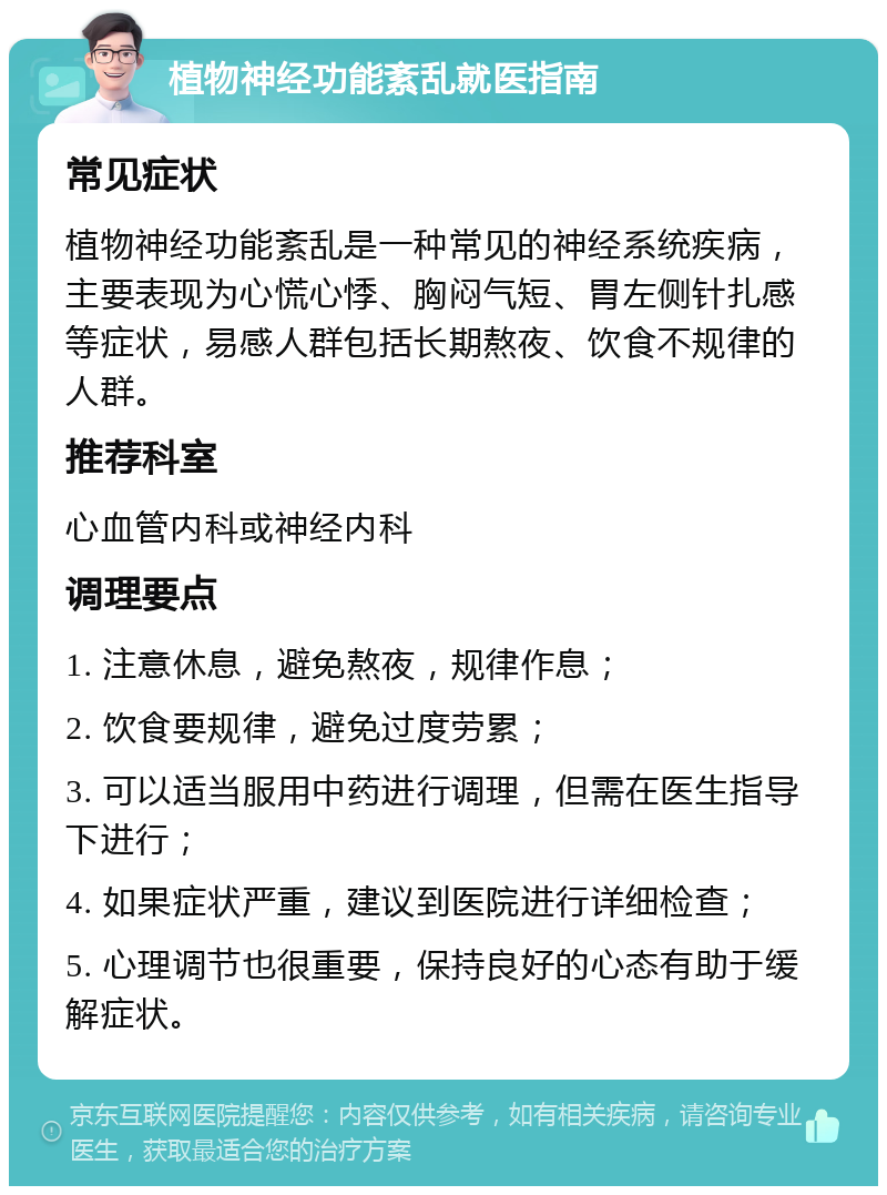 植物神经功能紊乱就医指南 常见症状 植物神经功能紊乱是一种常见的神经系统疾病，主要表现为心慌心悸、胸闷气短、胃左侧针扎感等症状，易感人群包括长期熬夜、饮食不规律的人群。 推荐科室 心血管内科或神经内科 调理要点 1. 注意休息，避免熬夜，规律作息； 2. 饮食要规律，避免过度劳累； 3. 可以适当服用中药进行调理，但需在医生指导下进行； 4. 如果症状严重，建议到医院进行详细检查； 5. 心理调节也很重要，保持良好的心态有助于缓解症状。