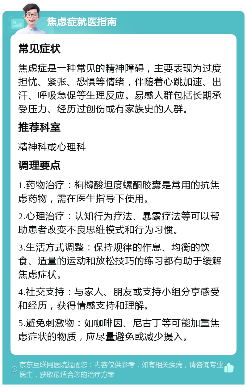 焦虑症就医指南 常见症状 焦虑症是一种常见的精神障碍，主要表现为过度担忧、紧张、恐惧等情绪，伴随着心跳加速、出汗、呼吸急促等生理反应。易感人群包括长期承受压力、经历过创伤或有家族史的人群。 推荐科室 精神科或心理科 调理要点 1.药物治疗：枸橼酸坦度螺酮胶囊是常用的抗焦虑药物，需在医生指导下使用。 2.心理治疗：认知行为疗法、暴露疗法等可以帮助患者改变不良思维模式和行为习惯。 3.生活方式调整：保持规律的作息、均衡的饮食、适量的运动和放松技巧的练习都有助于缓解焦虑症状。 4.社交支持：与家人、朋友或支持小组分享感受和经历，获得情感支持和理解。 5.避免刺激物：如咖啡因、尼古丁等可能加重焦虑症状的物质，应尽量避免或减少摄入。