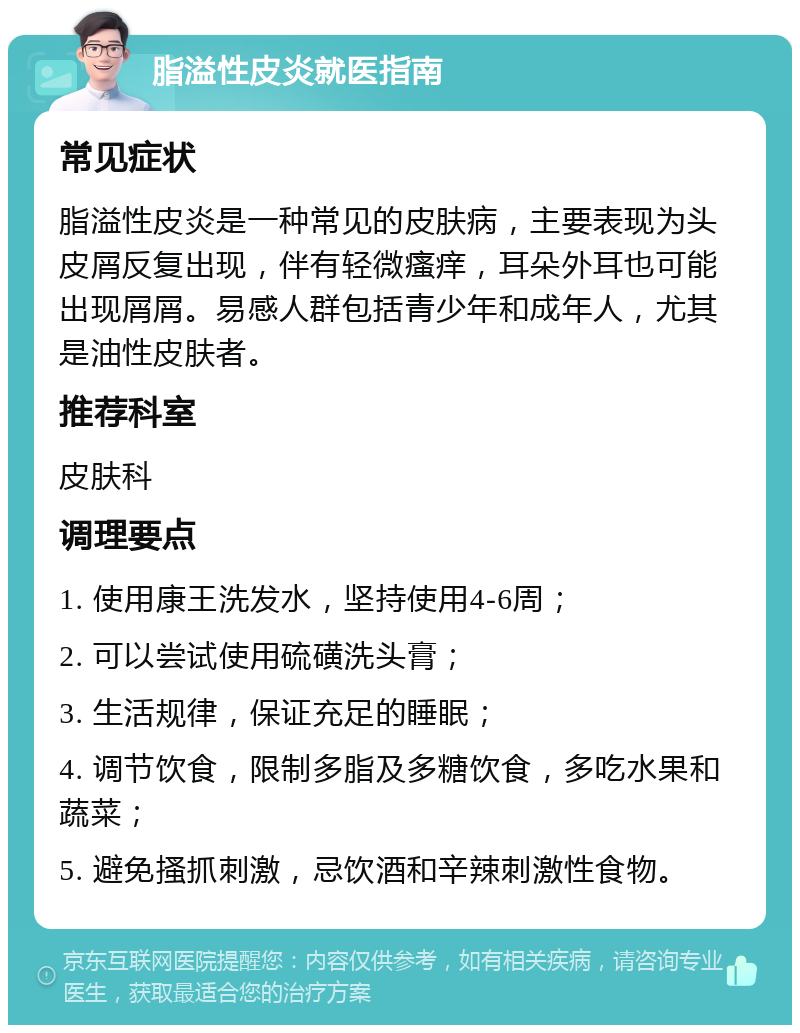 脂溢性皮炎就医指南 常见症状 脂溢性皮炎是一种常见的皮肤病，主要表现为头皮屑反复出现，伴有轻微瘙痒，耳朵外耳也可能出现屑屑。易感人群包括青少年和成年人，尤其是油性皮肤者。 推荐科室 皮肤科 调理要点 1. 使用康王洗发水，坚持使用4-6周； 2. 可以尝试使用硫磺洗头膏； 3. 生活规律，保证充足的睡眠； 4. 调节饮食，限制多脂及多糖饮食，多吃水果和蔬菜； 5. 避免搔抓刺激，忌饮酒和辛辣刺激性食物。