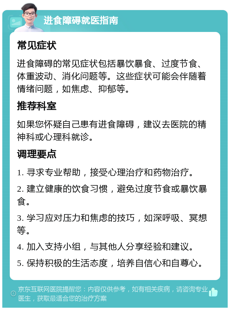 进食障碍就医指南 常见症状 进食障碍的常见症状包括暴饮暴食、过度节食、体重波动、消化问题等。这些症状可能会伴随着情绪问题，如焦虑、抑郁等。 推荐科室 如果您怀疑自己患有进食障碍，建议去医院的精神科或心理科就诊。 调理要点 1. 寻求专业帮助，接受心理治疗和药物治疗。 2. 建立健康的饮食习惯，避免过度节食或暴饮暴食。 3. 学习应对压力和焦虑的技巧，如深呼吸、冥想等。 4. 加入支持小组，与其他人分享经验和建议。 5. 保持积极的生活态度，培养自信心和自尊心。