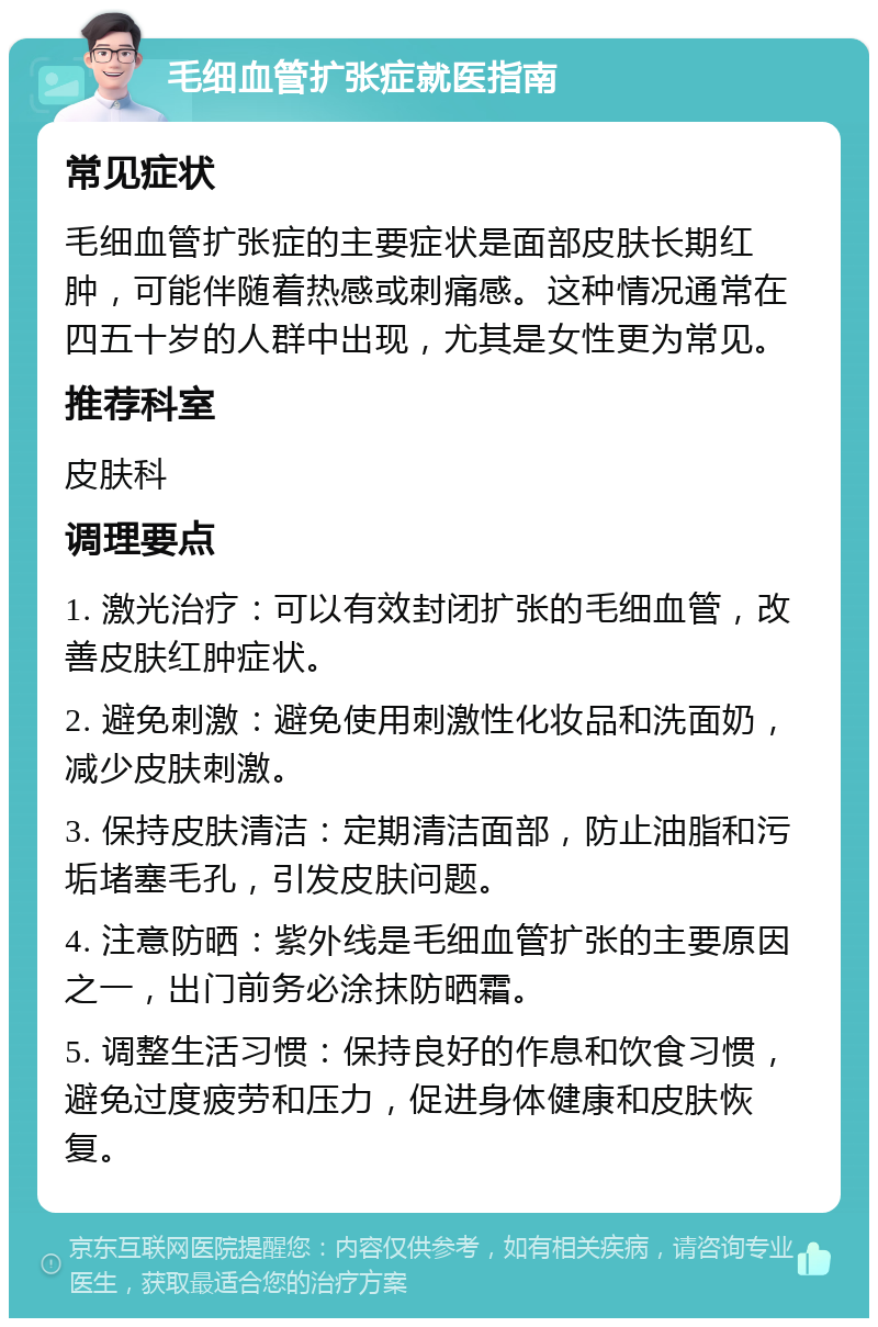 毛细血管扩张症就医指南 常见症状 毛细血管扩张症的主要症状是面部皮肤长期红肿，可能伴随着热感或刺痛感。这种情况通常在四五十岁的人群中出现，尤其是女性更为常见。 推荐科室 皮肤科 调理要点 1. 激光治疗：可以有效封闭扩张的毛细血管，改善皮肤红肿症状。 2. 避免刺激：避免使用刺激性化妆品和洗面奶，减少皮肤刺激。 3. 保持皮肤清洁：定期清洁面部，防止油脂和污垢堵塞毛孔，引发皮肤问题。 4. 注意防晒：紫外线是毛细血管扩张的主要原因之一，出门前务必涂抹防晒霜。 5. 调整生活习惯：保持良好的作息和饮食习惯，避免过度疲劳和压力，促进身体健康和皮肤恢复。