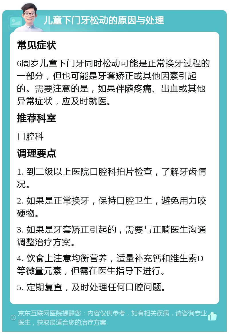 儿童下门牙松动的原因与处理 常见症状 6周岁儿童下门牙同时松动可能是正常换牙过程的一部分，但也可能是牙套矫正或其他因素引起的。需要注意的是，如果伴随疼痛、出血或其他异常症状，应及时就医。 推荐科室 口腔科 调理要点 1. 到二级以上医院口腔科拍片检查，了解牙齿情况。 2. 如果是正常换牙，保持口腔卫生，避免用力咬硬物。 3. 如果是牙套矫正引起的，需要与正畸医生沟通调整治疗方案。 4. 饮食上注意均衡营养，适量补充钙和维生素D等微量元素，但需在医生指导下进行。 5. 定期复查，及时处理任何口腔问题。