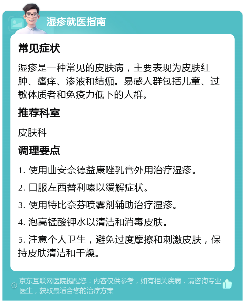 湿疹就医指南 常见症状 湿疹是一种常见的皮肤病，主要表现为皮肤红肿、瘙痒、渗液和结痂。易感人群包括儿童、过敏体质者和免疫力低下的人群。 推荐科室 皮肤科 调理要点 1. 使用曲安奈德益康唑乳膏外用治疗湿疹。 2. 口服左西替利嗪以缓解症状。 3. 使用特比奈芬喷雾剂辅助治疗湿疹。 4. 泡高锰酸钾水以清洁和消毒皮肤。 5. 注意个人卫生，避免过度摩擦和刺激皮肤，保持皮肤清洁和干燥。