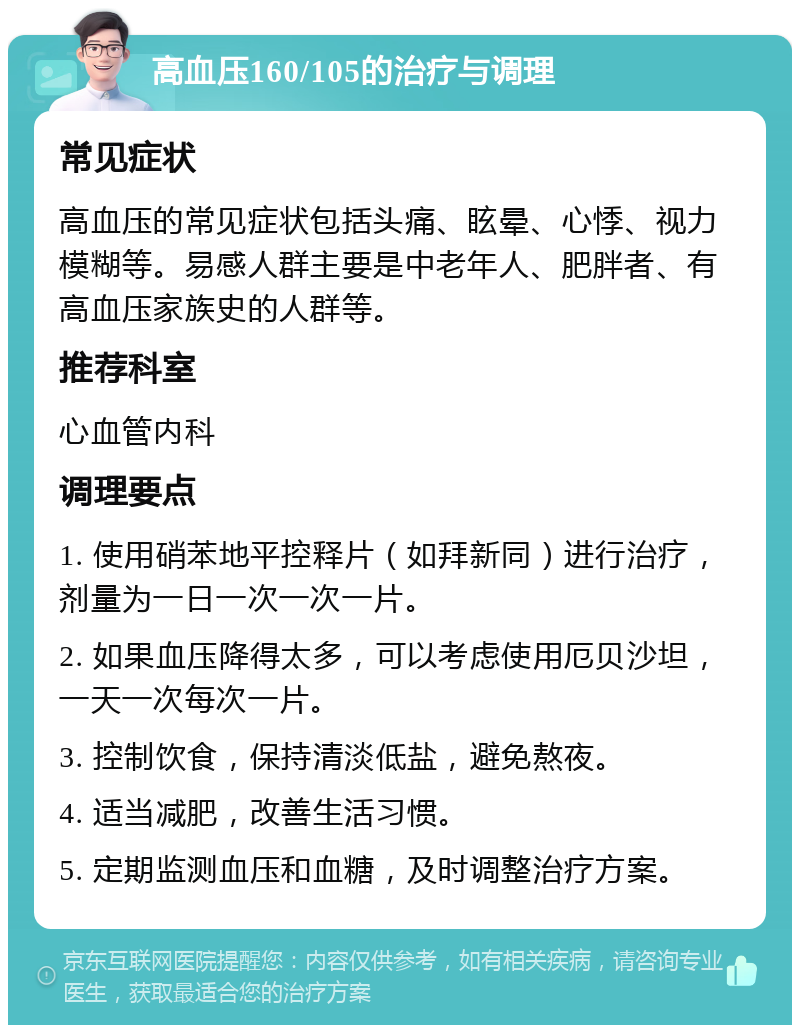 高血压160/105的治疗与调理 常见症状 高血压的常见症状包括头痛、眩晕、心悸、视力模糊等。易感人群主要是中老年人、肥胖者、有高血压家族史的人群等。 推荐科室 心血管内科 调理要点 1. 使用硝苯地平控释片（如拜新同）进行治疗，剂量为一日一次一次一片。 2. 如果血压降得太多，可以考虑使用厄贝沙坦，一天一次每次一片。 3. 控制饮食，保持清淡低盐，避免熬夜。 4. 适当减肥，改善生活习惯。 5. 定期监测血压和血糖，及时调整治疗方案。