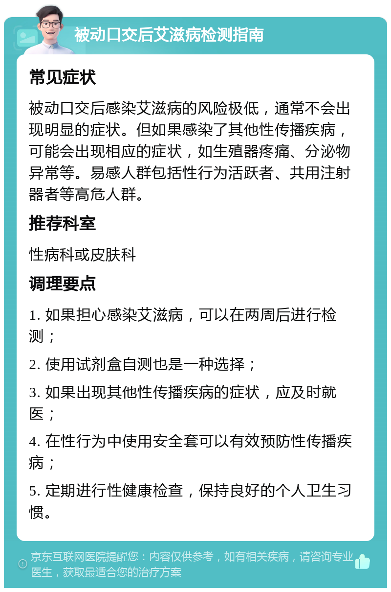 被动口交后艾滋病检测指南 常见症状 被动口交后感染艾滋病的风险极低，通常不会出现明显的症状。但如果感染了其他性传播疾病，可能会出现相应的症状，如生殖器疼痛、分泌物异常等。易感人群包括性行为活跃者、共用注射器者等高危人群。 推荐科室 性病科或皮肤科 调理要点 1. 如果担心感染艾滋病，可以在两周后进行检测； 2. 使用试剂盒自测也是一种选择； 3. 如果出现其他性传播疾病的症状，应及时就医； 4. 在性行为中使用安全套可以有效预防性传播疾病； 5. 定期进行性健康检查，保持良好的个人卫生习惯。