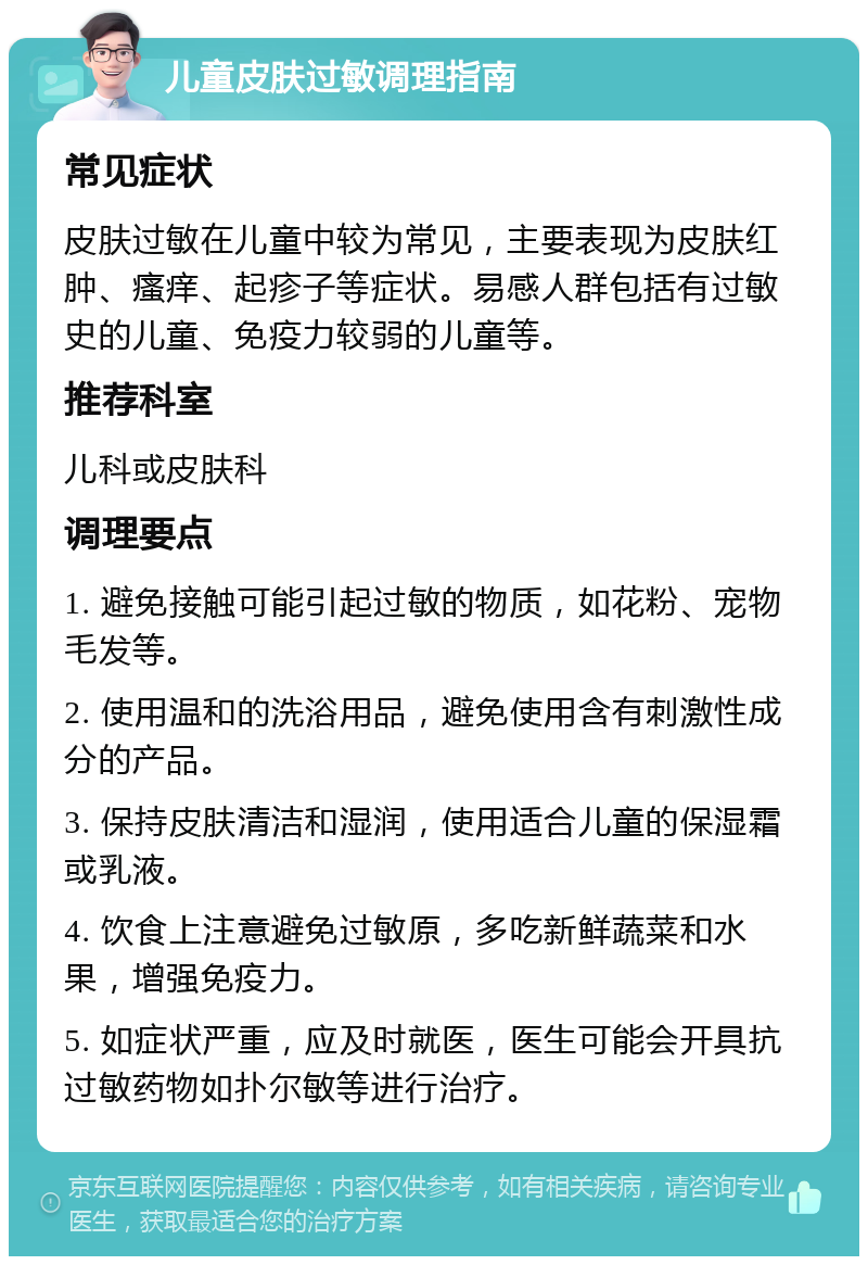 儿童皮肤过敏调理指南 常见症状 皮肤过敏在儿童中较为常见，主要表现为皮肤红肿、瘙痒、起疹子等症状。易感人群包括有过敏史的儿童、免疫力较弱的儿童等。 推荐科室 儿科或皮肤科 调理要点 1. 避免接触可能引起过敏的物质，如花粉、宠物毛发等。 2. 使用温和的洗浴用品，避免使用含有刺激性成分的产品。 3. 保持皮肤清洁和湿润，使用适合儿童的保湿霜或乳液。 4. 饮食上注意避免过敏原，多吃新鲜蔬菜和水果，增强免疫力。 5. 如症状严重，应及时就医，医生可能会开具抗过敏药物如扑尔敏等进行治疗。