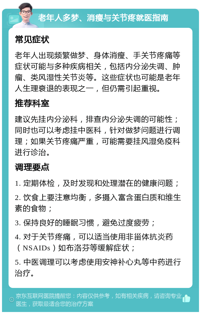 老年人多梦、消瘦与关节疼就医指南 常见症状 老年人出现频繁做梦、身体消瘦、手关节疼痛等症状可能与多种疾病相关，包括内分泌失调、肿瘤、类风湿性关节炎等。这些症状也可能是老年人生理衰退的表现之一，但仍需引起重视。 推荐科室 建议先挂内分泌科，排查内分泌失调的可能性；同时也可以考虑挂中医科，针对做梦问题进行调理；如果关节疼痛严重，可能需要挂风湿免疫科进行诊治。 调理要点 1. 定期体检，及时发现和处理潜在的健康问题； 2. 饮食上要注意均衡，多摄入富含蛋白质和维生素的食物； 3. 保持良好的睡眠习惯，避免过度疲劳； 4. 对于关节疼痛，可以适当使用非甾体抗炎药（NSAIDs）如布洛芬等缓解症状； 5. 中医调理可以考虑使用安神补心丸等中药进行治疗。