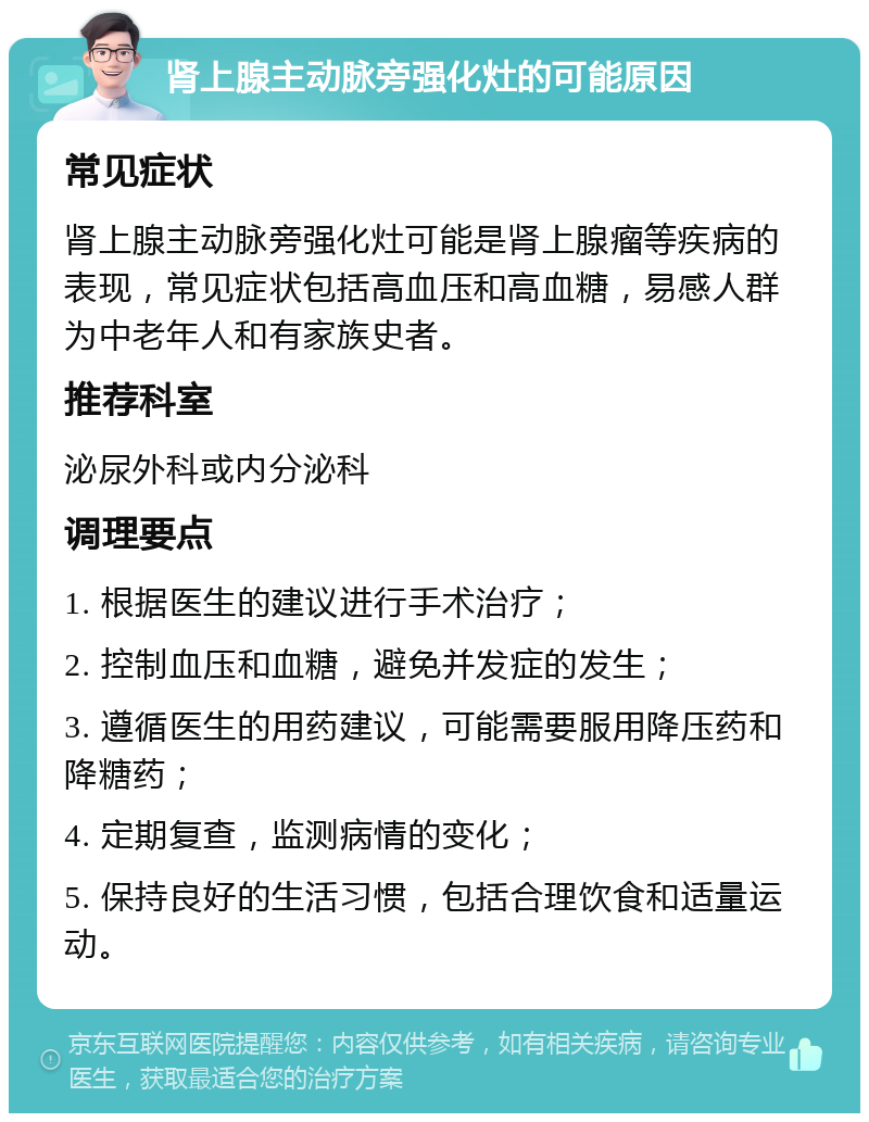 肾上腺主动脉旁强化灶的可能原因 常见症状 肾上腺主动脉旁强化灶可能是肾上腺瘤等疾病的表现，常见症状包括高血压和高血糖，易感人群为中老年人和有家族史者。 推荐科室 泌尿外科或内分泌科 调理要点 1. 根据医生的建议进行手术治疗； 2. 控制血压和血糖，避免并发症的发生； 3. 遵循医生的用药建议，可能需要服用降压药和降糖药； 4. 定期复查，监测病情的变化； 5. 保持良好的生活习惯，包括合理饮食和适量运动。