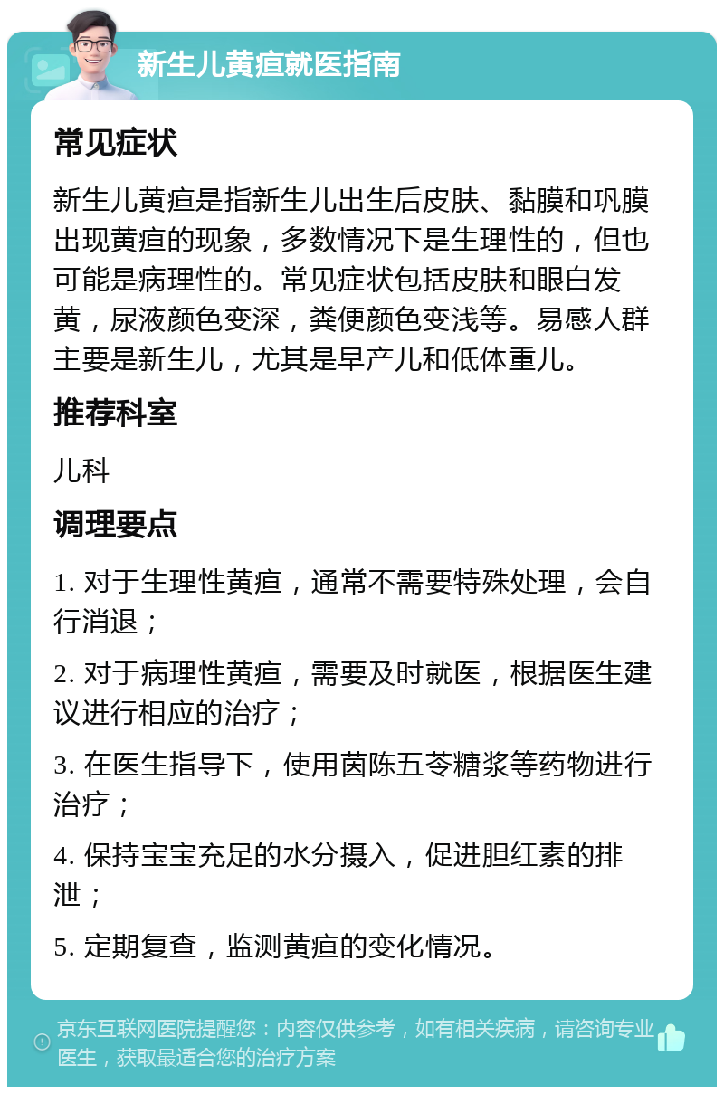 新生儿黄疸就医指南 常见症状 新生儿黄疸是指新生儿出生后皮肤、黏膜和巩膜出现黄疸的现象，多数情况下是生理性的，但也可能是病理性的。常见症状包括皮肤和眼白发黄，尿液颜色变深，粪便颜色变浅等。易感人群主要是新生儿，尤其是早产儿和低体重儿。 推荐科室 儿科 调理要点 1. 对于生理性黄疸，通常不需要特殊处理，会自行消退； 2. 对于病理性黄疸，需要及时就医，根据医生建议进行相应的治疗； 3. 在医生指导下，使用茵陈五苓糖浆等药物进行治疗； 4. 保持宝宝充足的水分摄入，促进胆红素的排泄； 5. 定期复查，监测黄疸的变化情况。