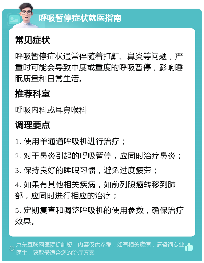 呼吸暂停症状就医指南 常见症状 呼吸暂停症状通常伴随着打鼾、鼻炎等问题，严重时可能会导致中度或重度的呼吸暂停，影响睡眠质量和日常生活。 推荐科室 呼吸内科或耳鼻喉科 调理要点 1. 使用单通道呼吸机进行治疗； 2. 对于鼻炎引起的呼吸暂停，应同时治疗鼻炎； 3. 保持良好的睡眠习惯，避免过度疲劳； 4. 如果有其他相关疾病，如前列腺癌转移到肺部，应同时进行相应的治疗； 5. 定期复查和调整呼吸机的使用参数，确保治疗效果。