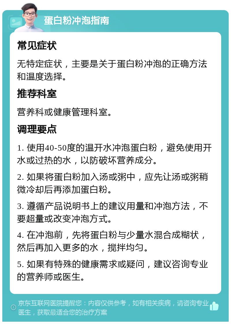 蛋白粉冲泡指南 常见症状 无特定症状，主要是关于蛋白粉冲泡的正确方法和温度选择。 推荐科室 营养科或健康管理科室。 调理要点 1. 使用40-50度的温开水冲泡蛋白粉，避免使用开水或过热的水，以防破坏营养成分。 2. 如果将蛋白粉加入汤或粥中，应先让汤或粥稍微冷却后再添加蛋白粉。 3. 遵循产品说明书上的建议用量和冲泡方法，不要超量或改变冲泡方式。 4. 在冲泡前，先将蛋白粉与少量水混合成糊状，然后再加入更多的水，搅拌均匀。 5. 如果有特殊的健康需求或疑问，建议咨询专业的营养师或医生。