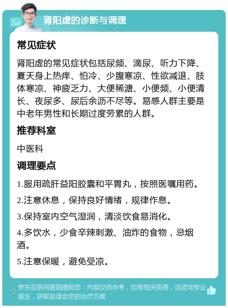 肾阳虚的诊断与调理 常见症状 肾阳虚的常见症状包括尿频、滴尿、听力下降、夏天身上热痒、怕冷、少腹寒凉、性欲减退、肢体寒凉、神疲乏力、大便稀溏、小便频、小便清长、夜尿多、尿后余沥不尽等。易感人群主要是中老年男性和长期过度劳累的人群。 推荐科室 中医科 调理要点 1.服用疏肝益阳胶囊和平胃丸，按照医嘱用药。 2.注意休息，保持良好情绪，规律作息。 3.保持室内空气湿润，清淡饮食易消化。 4.多饮水，少食辛辣刺激、油炸的食物，忌烟酒。 5.注意保暖，避免受凉。