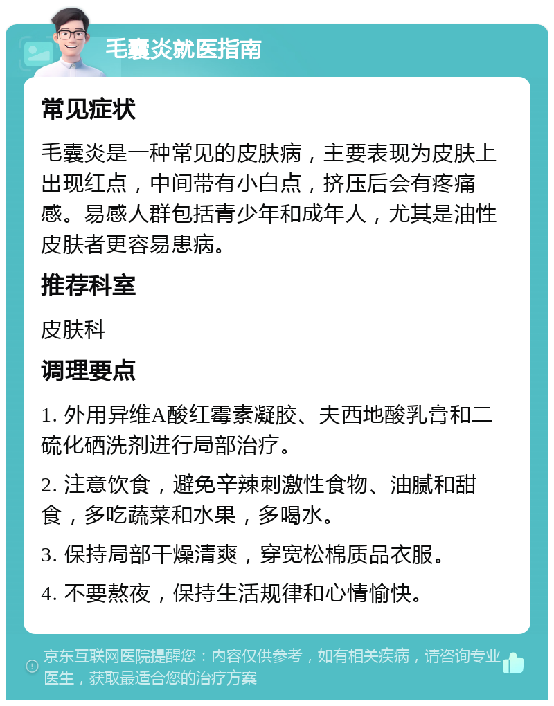 毛囊炎就医指南 常见症状 毛囊炎是一种常见的皮肤病，主要表现为皮肤上出现红点，中间带有小白点，挤压后会有疼痛感。易感人群包括青少年和成年人，尤其是油性皮肤者更容易患病。 推荐科室 皮肤科 调理要点 1. 外用异维A酸红霉素凝胶、夫西地酸乳膏和二硫化硒洗剂进行局部治疗。 2. 注意饮食，避免辛辣刺激性食物、油腻和甜食，多吃蔬菜和水果，多喝水。 3. 保持局部干燥清爽，穿宽松棉质品衣服。 4. 不要熬夜，保持生活规律和心情愉快。