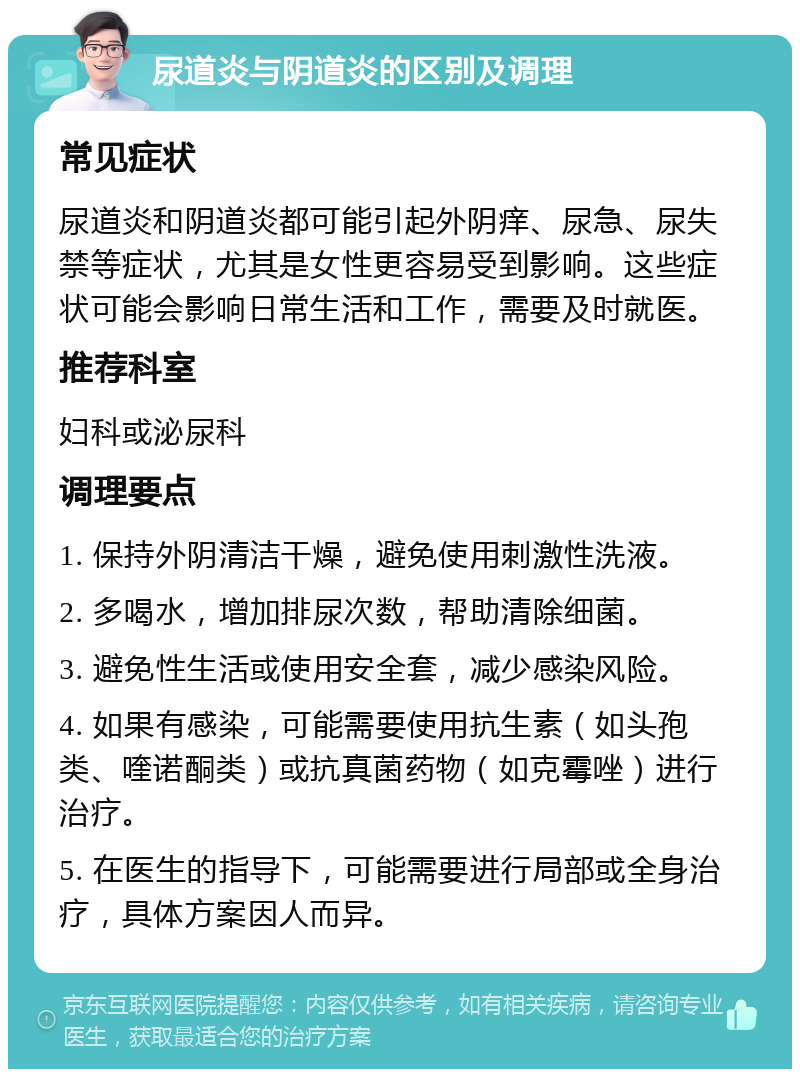 尿道炎与阴道炎的区别及调理 常见症状 尿道炎和阴道炎都可能引起外阴痒、尿急、尿失禁等症状，尤其是女性更容易受到影响。这些症状可能会影响日常生活和工作，需要及时就医。 推荐科室 妇科或泌尿科 调理要点 1. 保持外阴清洁干燥，避免使用刺激性洗液。 2. 多喝水，增加排尿次数，帮助清除细菌。 3. 避免性生活或使用安全套，减少感染风险。 4. 如果有感染，可能需要使用抗生素（如头孢类、喹诺酮类）或抗真菌药物（如克霉唑）进行治疗。 5. 在医生的指导下，可能需要进行局部或全身治疗，具体方案因人而异。