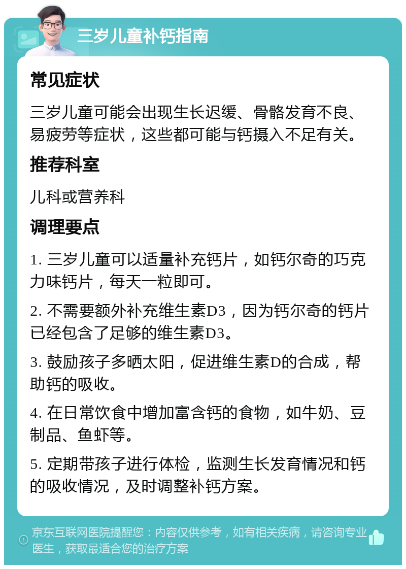 三岁儿童补钙指南 常见症状 三岁儿童可能会出现生长迟缓、骨骼发育不良、易疲劳等症状，这些都可能与钙摄入不足有关。 推荐科室 儿科或营养科 调理要点 1. 三岁儿童可以适量补充钙片，如钙尔奇的巧克力味钙片，每天一粒即可。 2. 不需要额外补充维生素D3，因为钙尔奇的钙片已经包含了足够的维生素D3。 3. 鼓励孩子多晒太阳，促进维生素D的合成，帮助钙的吸收。 4. 在日常饮食中增加富含钙的食物，如牛奶、豆制品、鱼虾等。 5. 定期带孩子进行体检，监测生长发育情况和钙的吸收情况，及时调整补钙方案。