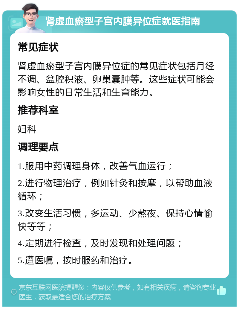 肾虚血瘀型子宫内膜异位症就医指南 常见症状 肾虚血瘀型子宫内膜异位症的常见症状包括月经不调、盆腔积液、卵巢囊肿等。这些症状可能会影响女性的日常生活和生育能力。 推荐科室 妇科 调理要点 1.服用中药调理身体，改善气血运行； 2.进行物理治疗，例如针灸和按摩，以帮助血液循环； 3.改变生活习惯，多运动、少熬夜、保持心情愉快等等； 4.定期进行检查，及时发现和处理问题； 5.遵医嘱，按时服药和治疗。